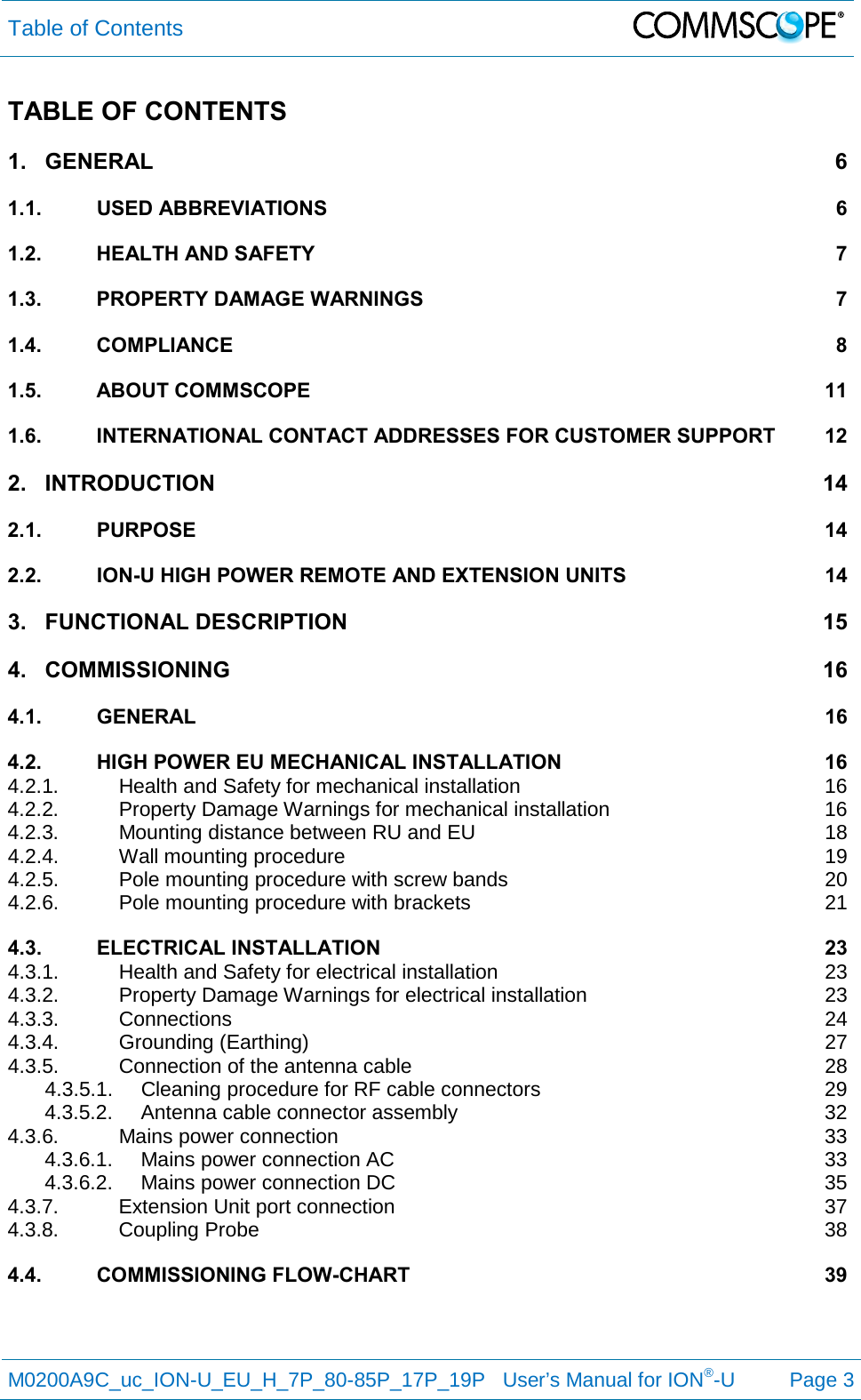 Table of Contents   M0200A9C_uc_ION-U_EU_H_7P_80-85P_17P_19P   User’s Manual for ION®-U  Page 3  TABLE OF CONTENTS 1. GENERAL  6 1.1. USED ABBREVIATIONS  6 1.2. HEALTH AND SAFETY  7 1.3. PROPERTY DAMAGE WARNINGS  7 1.4. COMPLIANCE  8 1.5. ABOUT COMMSCOPE 11 1.6. INTERNATIONAL CONTACT ADDRESSES FOR CUSTOMER SUPPORT 12 2. INTRODUCTION 14 2.1. PURPOSE 14 2.2. ION-U HIGH POWER REMOTE AND EXTENSION UNITS 14 3. FUNCTIONAL DESCRIPTION 15 4. COMMISSIONING 16 4.1. GENERAL  16 4.2. HIGH POWER EU MECHANICAL INSTALLATION 16 4.2.1. Health and Safety for mechanical installation 16 4.2.2. Property Damage Warnings for mechanical installation 16 4.2.3. Mounting distance between RU and EU 18 4.2.4. Wall mounting procedure 19 4.2.5. Pole mounting procedure with screw bands 20 4.2.6. Pole mounting procedure with brackets 21 4.3. ELECTRICAL INSTALLATION 23 4.3.1. Health and Safety for electrical installation 23 4.3.2. Property Damage Warnings for electrical installation 23 4.3.3. Connections 24 4.3.4. Grounding (Earthing) 27 4.3.5. Connection of the antenna cable 28 4.3.5.1. Cleaning procedure for RF cable connectors 29 4.3.5.2. Antenna cable connector assembly 32 4.3.6. Mains power connection 33 4.3.6.1. Mains power connection AC 33 4.3.6.2. Mains power connection DC 35 4.3.7. Extension Unit port connection 37 4.3.8. Coupling Probe 38 4.4. COMMISSIONING FLOW-CHART 39   