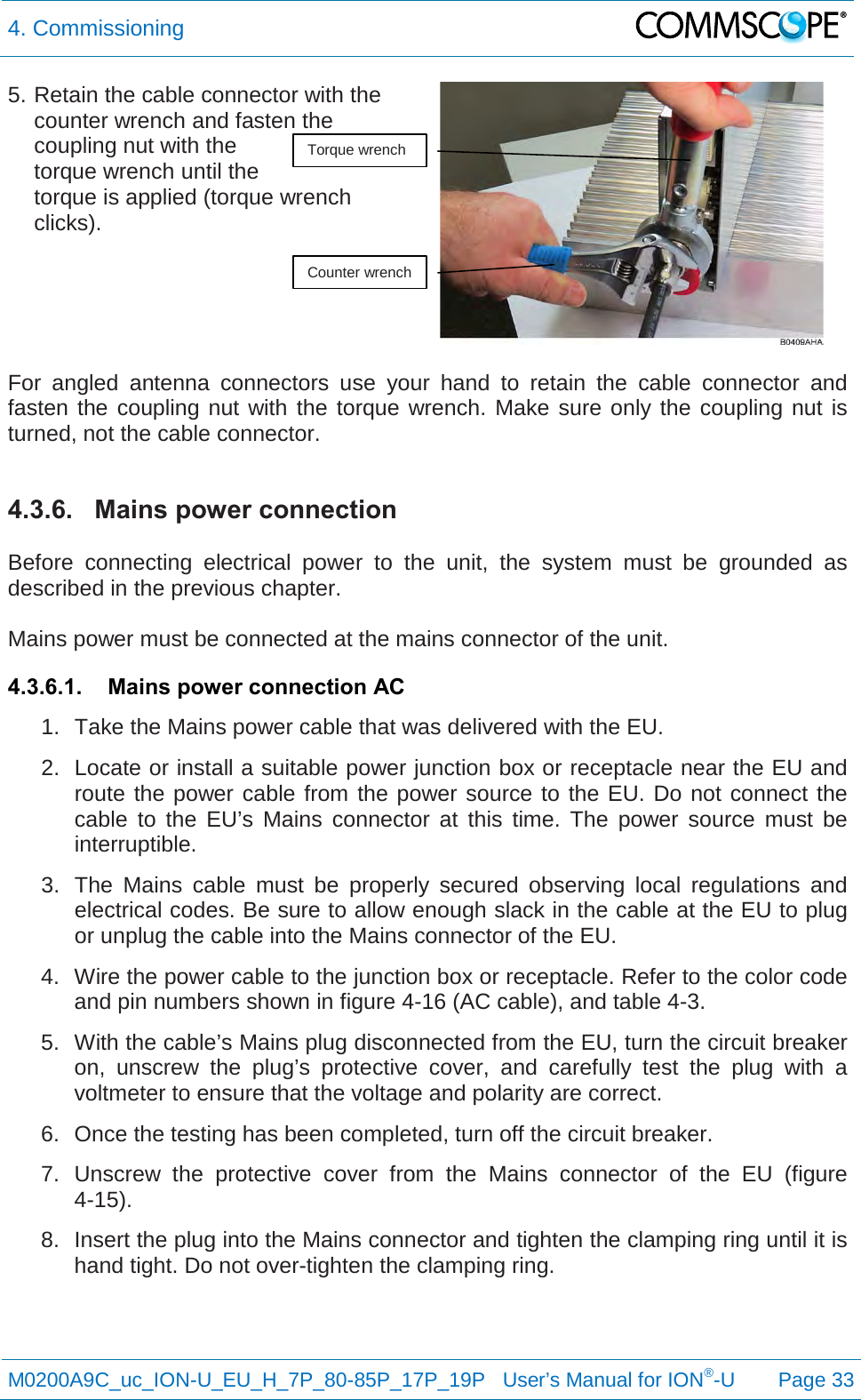 4. Commissioning   M0200A9C_uc_ION-U_EU_H_7P_80-85P_17P_19P   User’s Manual for ION®-U  Page 33  5. Retain the cable connector with the counter wrench and fasten the coupling nut with the torque wrench until the  torque is applied (torque wrench clicks).    For angled antenna connectors use your hand to retain the cable connector and fasten the coupling nut with the torque wrench. Make sure only the coupling nut is turned, not the cable connector.  4.3.6. Mains power connection  Before connecting electrical power to the unit, the system must be grounded as described in the previous chapter.  Mains power must be connected at the mains connector of the unit. 4.3.6.1. Mains power connection AC 1. Take the Mains power cable that was delivered with the EU. 2. Locate or install a suitable power junction box or receptacle near the EU and route the power cable from the power source to the EU. Do not connect the cable to the EU’s Mains connector at this time. The power source must be interruptible. 3. The Mains cable must be properly secured observing local regulations and electrical codes. Be sure to allow enough slack in the cable at the EU to plug or unplug the cable into the Mains connector of the EU. 4. Wire the power cable to the junction box or receptacle. Refer to the color code and pin numbers shown in figure 4-16 (AC cable), and table 4-3. 5. With the cable’s Mains plug disconnected from the EU, turn the circuit breaker on, unscrew the plug’s protective cover, and carefully test the plug with a voltmeter to ensure that the voltage and polarity are correct. 6. Once the testing has been completed, turn off the circuit breaker. 7.  Unscrew  the protective cover from the Mains connector of the EU (figure 4-15). 8. Insert the plug into the Mains connector and tighten the clamping ring until it is hand tight. Do not over-tighten the clamping ring.    Torque wrench Counter wrench 
