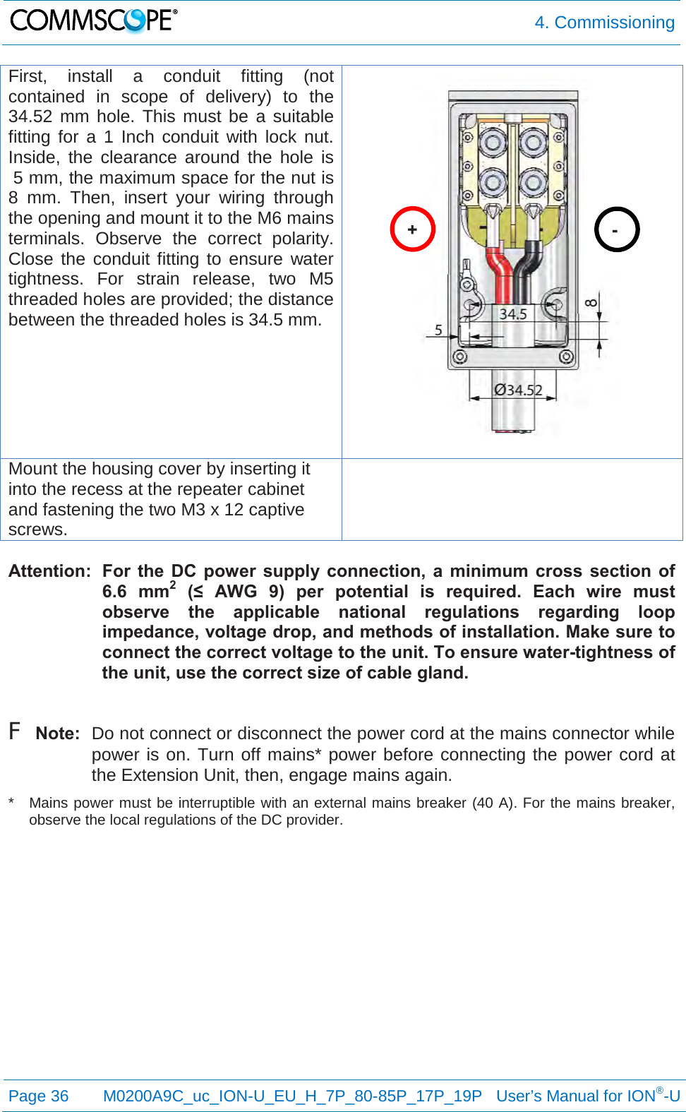  4. Commissioning  Page 36 M0200A9C_uc_ION-U_EU_H_7P_80-85P_17P_19P   User’s Manual for ION®-U  First, install a conduit fitting (not contained in scope of delivery) to the 34.52 mm hole. This must be a suitable fitting for a 1 Inch conduit with lock nut.  Inside, the clearance around the hole is  5 mm, the maximum space for the nut is 8 mm. Then, insert your wiring through the opening and mount it to the M6 mains terminals. Observe the correct polarity. Close the conduit fitting to ensure water tightness. For strain release, two M5 threaded holes are provided; the distance between the threaded holes is 34.5 mm.  Mount the housing cover by inserting it into the recess at the repeater cabinet and fastening the two M3 x 12 captive screws.   Attention:  For the DC power supply connection, a minimum cross section of 6.6 mm2 (≤  AWG  9)  per  potential  is required. Each wire must observe the applicable national regulations regarding loop impedance, voltage drop, and methods of installation. Make sure to connect the correct voltage to the unit. To ensure water-tightness of the unit, use the correct size of cable gland.  F Note:  Do not connect or disconnect the power cord at the mains connector while power is on. Turn off mains* power before connecting the power cord at the Extension Unit, then, engage mains again. *  Mains power must be interruptible with an external mains breaker (40 A). For the mains breaker, observe the local regulations of the DC provider.    + - 