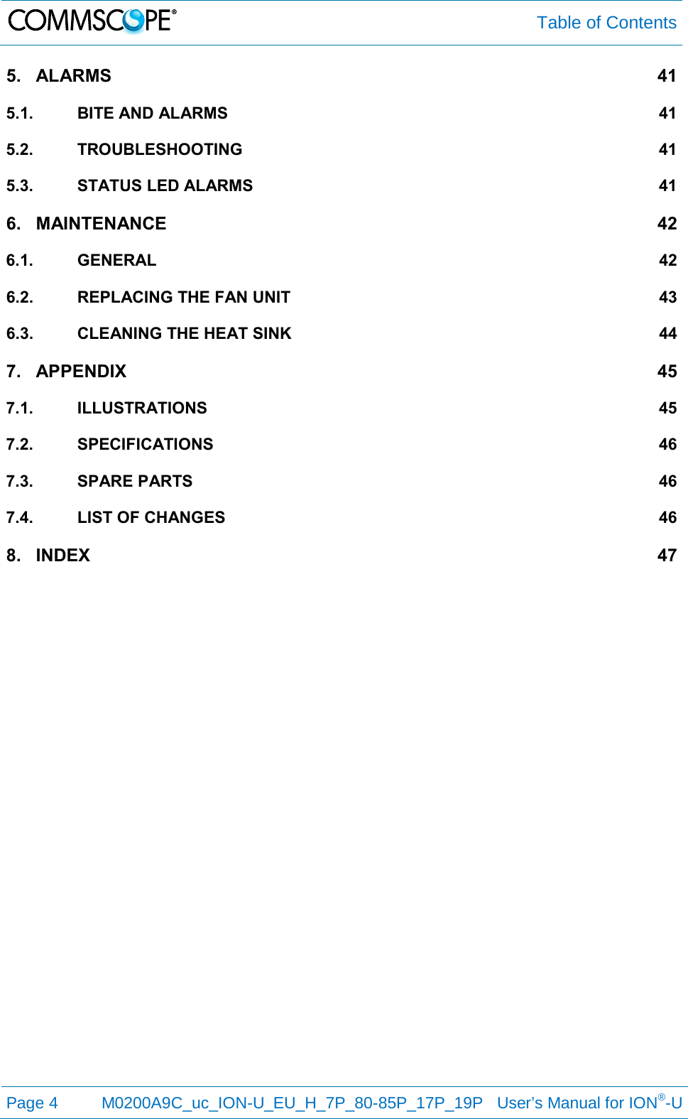  Table of Contents  Page 4  M0200A9C_uc_ION-U_EU_H_7P_80-85P_17P_19P   User’s Manual for ION®-U  5. ALARMS 41 5.1. BITE AND ALARMS 41 5.2. TROUBLESHOOTING 41 5.3. STATUS LED ALARMS 41 6. MAINTENANCE 42 6.1. GENERAL 42 6.2. REPLACING THE FAN UNIT 43 6.3. CLEANING THE HEAT SINK 44 7. APPENDIX 45 7.1. ILLUSTRATIONS 45 7.2. SPECIFICATIONS 46 7.3. SPARE PARTS 46 7.4. LIST OF CHANGES 46 8. INDEX 47  