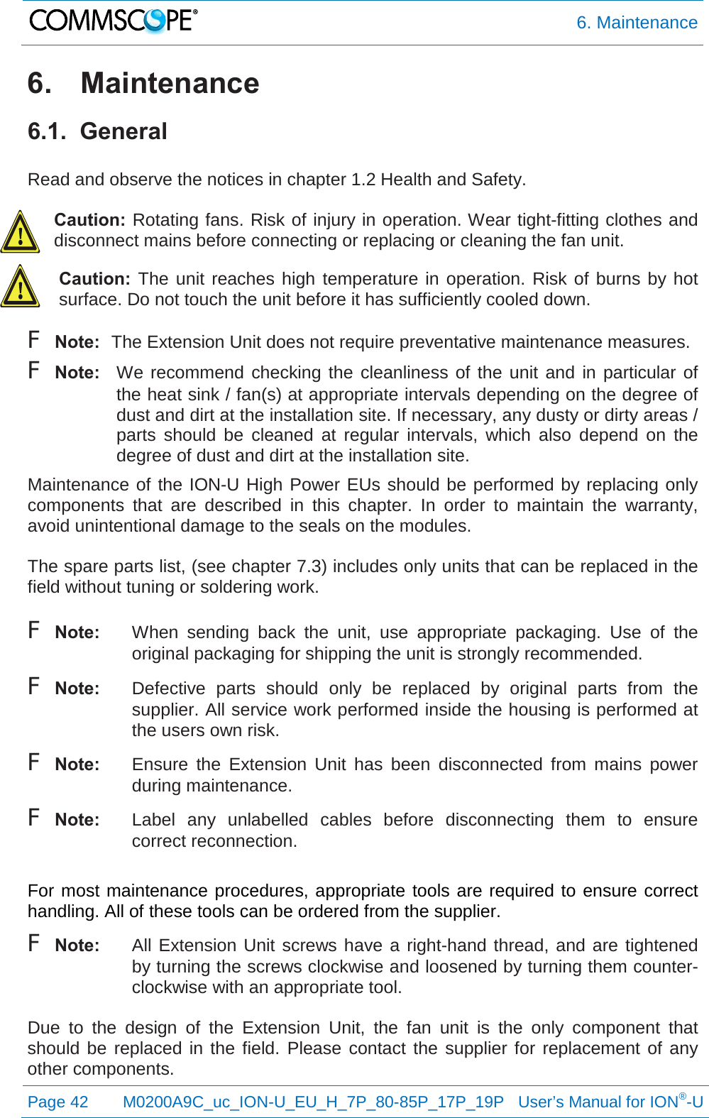  6. Maintenance  Page 42 M0200A9C_uc_ION-U_EU_H_7P_80-85P_17P_19P   User’s Manual for ION®-U  6. Maintenance 6.1.  General  Read and observe the notices in chapter 1.2 Health and Safety.  Caution: Rotating fans. Risk of injury in operation. Wear tight-fitting clothes and disconnect mains before connecting or replacing or cleaning the fan unit. Caution:  The unit reaches high temperature in operation. Risk of burns by hot surface. Do not touch the unit before it has sufficiently cooled down. F Note: The Extension Unit does not require preventative maintenance measures. F Note: We recommend checking the cleanliness of the unit and in particular of the heat sink / fan(s) at appropriate intervals depending on the degree of dust and dirt at the installation site. If necessary, any dusty or dirty areas / parts should be cleaned at regular intervals, which also depend on the degree of dust and dirt at the installation site. Maintenance of the ION-U High Power EUs should be performed by replacing only components that are described in this chapter. In order to maintain the  warranty, avoid unintentional damage to the seals on the modules.  The spare parts list, (see chapter 7.3) includes only units that can be replaced in the field without tuning or soldering work.  F Note: When sending back the unit, use appropriate packaging.  Use of the original packaging for shipping the unit is strongly recommended. F Note: Defective parts should only be replaced by original parts from the supplier. All service work performed inside the housing is performed at the users own risk. F Note: Ensure the Extension  Unit has been disconnected from mains power during maintenance. F Note: Label any unlabelled cables before disconnecting them to ensure correct reconnection.  For most maintenance procedures, appropriate tools are required to ensure correct handling. All of these tools can be ordered from the supplier.  F Note:  All Extension Unit screws have a right-hand thread, and are tightened by turning the screws clockwise and loosened by turning them counter-clockwise with an appropriate tool.  Due to the design of the Extension  Unit, the fan unit is the only component that should be replaced in the field. Please contact the supplier for replacement of any other components. 