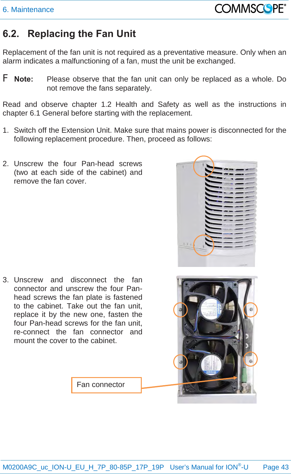 6. Maintenance   M0200A9C_uc_ION-U_EU_H_7P_80-85P_17P_19P   User’s Manual for ION®-U  Page 43  6.2.   Replacing the Fan Unit  Replacement of the fan unit is not required as a preventative measure. Only when an alarm indicates a malfunctioning of a fan, must the unit be exchanged. F Note: Please observe that the fan unit can only be replaced as a whole. Do not remove the fans separately. Read  and observe chapter  1.2 Health and Safety as well as the instructions in chapter 6.1 General before starting with the replacement.   1. Switch off the Extension Unit. Make sure that mains power is disconnected for the following replacement procedure. Then, proceed as follows:  2.  Unscrew  the four Pan-head  screws (two at each side of the cabinet) and remove the fan cover.     3. Unscrew and disconnect the fan connector and unscrew the four Pan-head screws the fan plate is fastened to the cabinet. Take out the fan unit, replace it by the new one, fasten the four Pan-head screws for the fan unit, re-connect the fan connector and mount the cover to the cabinet.       Fan connector 