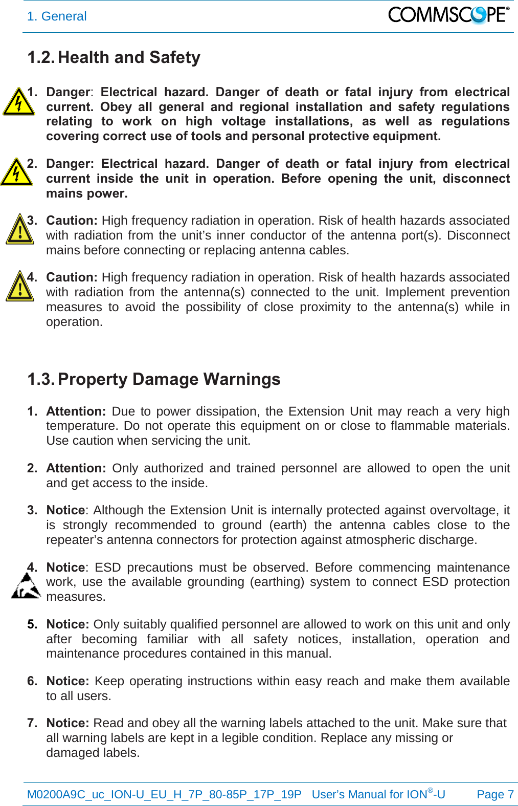 1. General   M0200A9C_uc_ION-U_EU_H_7P_80-85P_17P_19P   User’s Manual for ION®-U  Page 7  1.2. Health and Safety  1. Danger:  Electrical hazard. Danger of death or fatal injury from electrical current. Obey all general and regional installation and safety regulations relating to work on high voltage installations, as well as regulations covering correct use of tools and personal protective equipment. 2. Danger:  Electrical hazard. Danger of death or fatal injury from electrical current inside the unit in operation.  Before opening the unit, disconnect mains power. 3. Caution: High frequency radiation in operation. Risk of health hazards associated with radiation from the unit’s inner conductor of the antenna port(s). Disconnect mains before connecting or replacing antenna cables. 4. Caution: High frequency radiation in operation. Risk of health hazards associated with radiation from the antenna(s) connected to the unit. Implement prevention measures to avoid the possibility of close proximity to the antenna(s) while in operation.  1.3. Property Damage Warnings  1. Attention:  Due to power dissipation, the Extension Unit may reach a very high temperature. Do not operate this equipment on or close to flammable materials. Use caution when servicing the unit. 2. Attention: Only authorized and trained personnel are allowed to open the unit and get access to the inside. 3. Notice: Although the Extension Unit is internally protected against overvoltage, it is strongly recommended to ground (earth) the antenna cables close to the repeater’s antenna connectors for protection against atmospheric discharge. 4. Notice:  ESD precautions must be observed. Before commencing maintenance work, use the available grounding (earthing) system to connect ESD protection measures. 5. Notice: Only suitably qualified personnel are allowed to work on this unit and only after becoming familiar with all safety notices, installation, operation and maintenance procedures contained in this manual. 6. Notice: Keep operating instructions within easy reach and make them available to all users. 7. Notice: Read and obey all the warning labels attached to the unit. Make sure that all warning labels are kept in a legible condition. Replace any missing or damaged labels.   