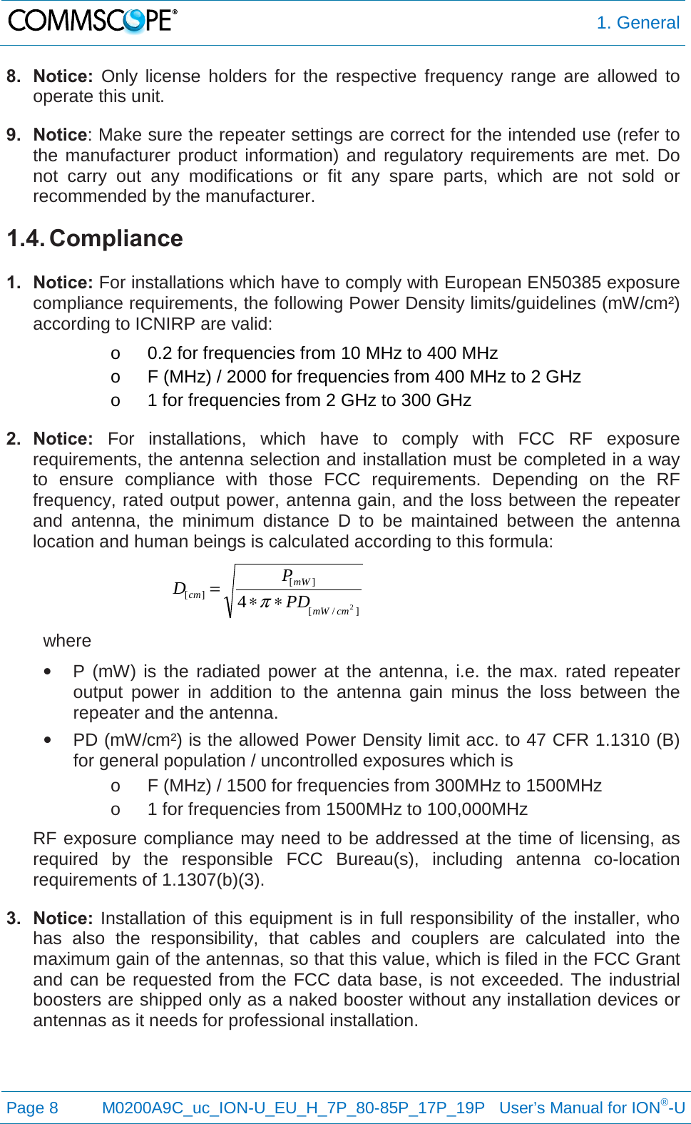  1. General  Page 8  M0200A9C_uc_ION-U_EU_H_7P_80-85P_17P_19P   User’s Manual for ION®-U  8. Notice: Only license holders for the respective frequency range are allowed to operate this unit. 9. Notice: Make sure the repeater settings are correct for the intended use (refer to the manufacturer product information) and regulatory requirements are met. Do not carry out any modifications or fit any spare parts, which are not sold or recommended by the manufacturer. 1.4. Compliance  1. Notice: For installations which have to comply with European EN50385 exposure compliance requirements, the following Power Density limits/guidelines (mW/cm²) according to ICNIRP are valid: o 0.2 for frequencies from 10 MHz to 400 MHz o F (MHz) / 2000 for frequencies from 400 MHz to 2 GHz o 1 for frequencies from 2 GHz to 300 GHz 2. Notice: For installations, which have to comply with FCC RF exposure requirements, the antenna selection and installation must be completed in a way to ensure compliance with those FCC requirements. Depending on the RF frequency, rated output power, antenna gain, and the loss between the repeater and antenna, the minimum distance D to be maintained between the antenna location and human beings is calculated according to this formula:  ]/[][][24cmmWmWcm PDPD∗∗=π  where • P (mW) is the radiated power at the antenna, i.e. the max. rated repeater output power in addition to the antenna gain minus the loss between the repeater and the antenna. • PD (mW/cm²) is the allowed Power Density limit acc. to 47 CFR 1.1310 (B) for general population / uncontrolled exposures which is o F (MHz) / 1500 for frequencies from 300MHz to 1500MHz o 1 for frequencies from 1500MHz to 100,000MHz RF exposure compliance may need to be addressed at the time of licensing, as required by the responsible FCC Bureau(s), including antenna co-location requirements of 1.1307(b)(3). 3. Notice: Installation of this equipment is in full responsibility of the installer, who has also the responsibility, that cables and couplers are calculated into the maximum gain of the antennas, so that this value, which is filed in the FCC Grant and can be requested from the FCC data base, is not exceeded. The industrial boosters are shipped only as a naked booster without any installation devices or antennas as it needs for professional installation.    