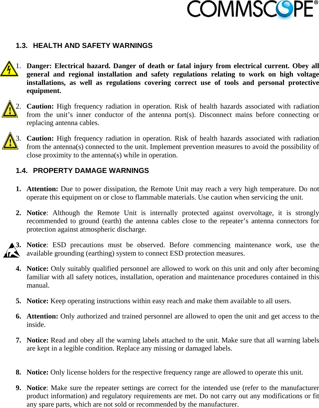                             1.3.  HEALTH AND SAFETY WARNINGS  1. Danger: Electrical hazard. Danger of death or fatal injury from electrical current. Obey all general and regional installation and safety regulations relating to work on high voltage installations, as well as regulations covering correct use of tools and personal protective equipment. 2. Caution: High frequency radiation in operation. Risk of health hazards associated with radiation from the unit’s inner conductor of the antenna port(s). Disconnect mains before connecting or replacing antenna cables. 3. Caution: High frequency radiation in operation. Risk of health hazards associated with radiation from the antenna(s) connected to the unit. Implement prevention measures to avoid the possibility of close proximity to the antenna(s) while in operation. 1.4.  PROPERTY DAMAGE WARNINGS  1. Attention: Due to power dissipation, the Remote Unit may reach a very high temperature. Do not operate this equipment on or close to flammable materials. Use caution when servicing the unit. 2. Notice: Although the Remote Unit is internally protected against overvoltage, it is strongly recommended to ground (earth) the antenna cables close to the repeater’s antenna connectors for protection against atmospheric discharge. 3. Notice: ESD precautions must be observed. Before commencing maintenance work, use the available grounding (earthing) system to connect ESD protection measures. 4. Notice: Only suitably qualified personnel are allowed to work on this unit and only after becoming familiar with all safety notices, installation, operation and maintenance procedures contained in this manual. 5. Notice: Keep operating instructions within easy reach and make them available to all users. 6. Attention: Only authorized and trained personnel are allowed to open the unit and get access to the inside. 7. Notice: Read and obey all the warning labels attached to the unit. Make sure that all warning labels are kept in a legible condition. Replace any missing or damaged labels.  8. Notice: Only license holders for the respective frequency range are allowed to operate this unit. 9. Notice: Make sure the repeater settings are correct for the intended use (refer to the manufacturer product information) and regulatory requirements are met. Do not carry out any modifications or fit any spare parts, which are not sold or recommended by the manufacturer. 