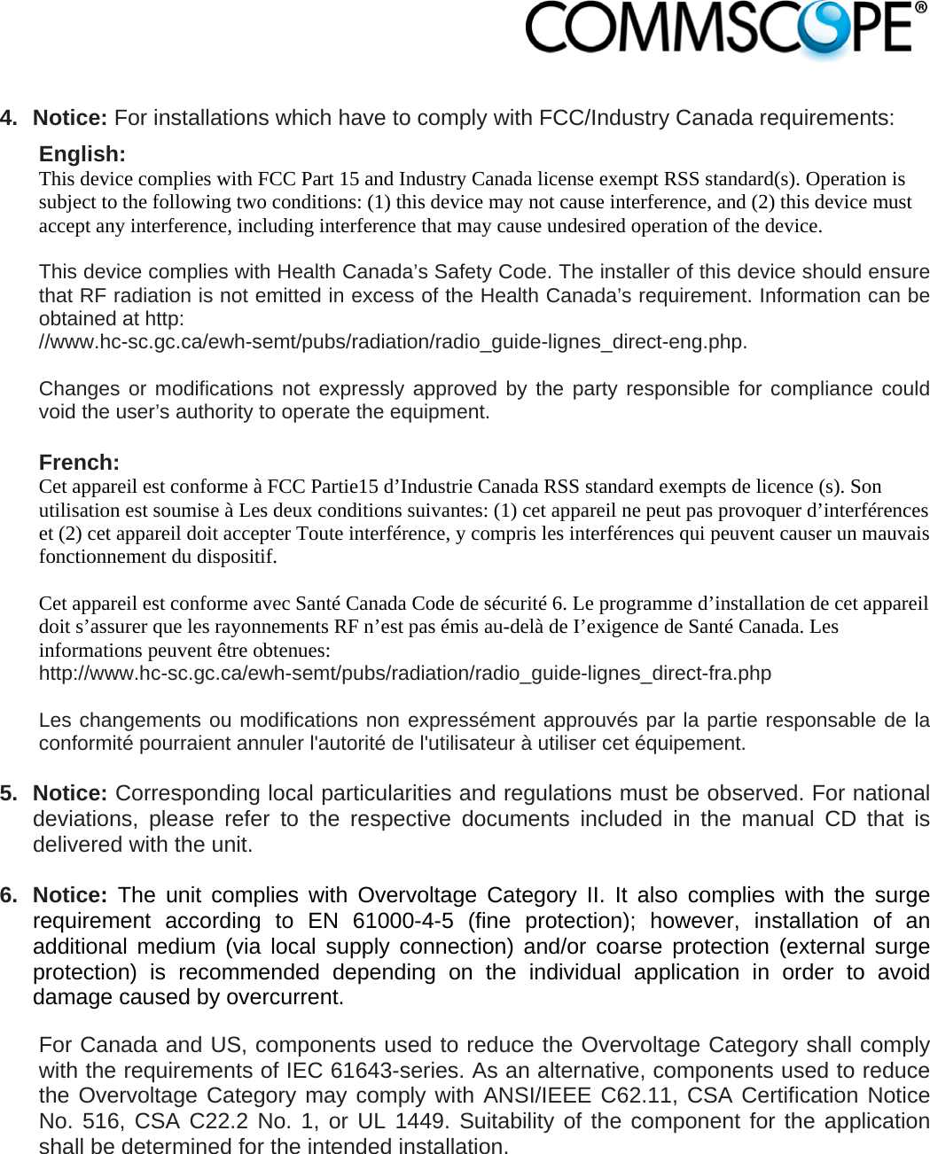                             4. Notice: For installations which have to comply with FCC/Industry Canada requirements: English: This device complies with FCC Part 15 and Industry Canada license exempt RSS standard(s). Operation is subject to the following two conditions: (1) this device may not cause interference, and (2) this device must accept any interference, including interference that may cause undesired operation of the device.  This device complies with Health Canada’s Safety Code. The installer of this device should ensure that RF radiation is not emitted in excess of the Health Canada’s requirement. Information can be obtained at http: //www.hc-sc.gc.ca/ewh-semt/pubs/radiation/radio_guide-lignes_direct-eng.php.  Changes or modifications not expressly approved by the party responsible for compliance could void the user’s authority to operate the equipment.  French: Cet appareil est conforme à FCC Partie15 d’Industrie Canada RSS standard exempts de licence (s). Son utilisation est soumise à Les deux conditions suivantes: (1) cet appareil ne peut pas provoquer d’interférences et (2) cet appareil doit accepter Toute interférence, y compris les interférences qui peuvent causer un mauvais fonctionnement du dispositif.  Cet appareil est conforme avec Santé Canada Code de sécurité 6. Le programme d’installation de cet appareil doit s’assurer que les rayonnements RF n’est pas émis au-delà de I’exigence de Santé Canada. Les informations peuvent être obtenues: http://www.hc-sc.gc.ca/ewh-semt/pubs/radiation/radio_guide-lignes_direct-fra.php  Les changements ou modifications non expressément approuvés par la partie responsable de la conformité pourraient annuler l&apos;autorité de l&apos;utilisateur à utiliser cet équipement.  5. Notice: Corresponding local particularities and regulations must be observed. For national deviations, please refer to the respective documents included in the manual CD that is delivered with the unit.  6. Notice: The unit complies with Overvoltage Category II. It also complies with the surge requirement according to EN 61000-4-5 (fine protection); however, installation of an additional medium (via local supply connection) and/or coarse protection (external surge protection) is recommended depending on the individual application in order to avoid damage caused by overcurrent. For Canada and US, components used to reduce the Overvoltage Category shall comply with the requirements of IEC 61643-series. As an alternative, components used to reduce the Overvoltage Category may comply with ANSI/IEEE C62.11, CSA Certification Notice No. 516, CSA C22.2 No. 1, or UL 1449. Suitability of the component for the application shall be determined for the intended installation.  