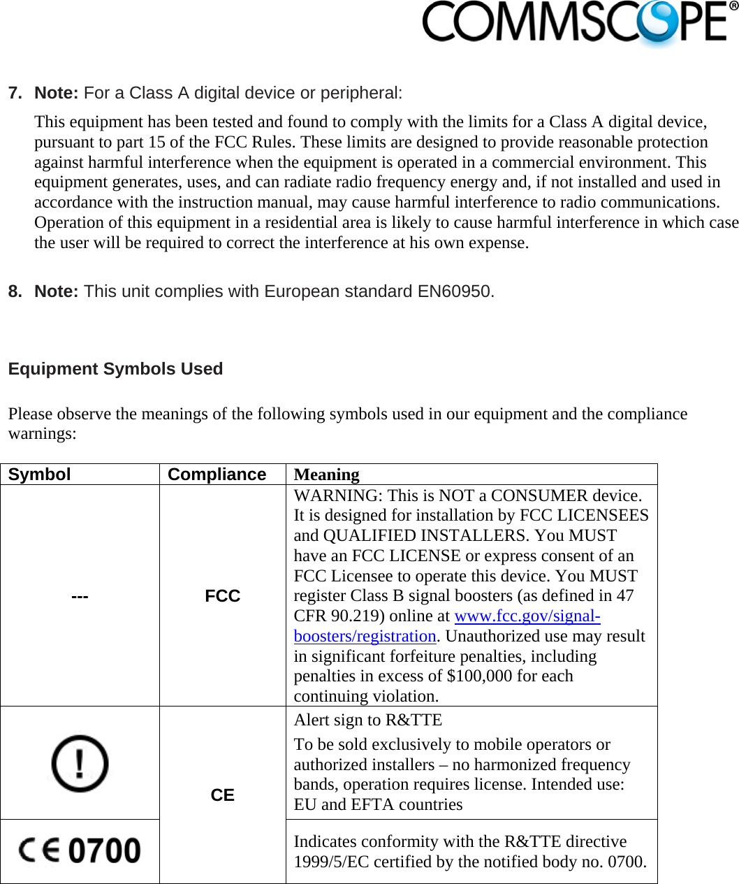                             7. Note: For a Class A digital device or peripheral: This equipment has been tested and found to comply with the limits for a Class A digital device, pursuant to part 15 of the FCC Rules. These limits are designed to provide reasonable protection against harmful interference when the equipment is operated in a commercial environment. This equipment generates, uses, and can radiate radio frequency energy and, if not installed and used in accordance with the instruction manual, may cause harmful interference to radio communications. Operation of this equipment in a residential area is likely to cause harmful interference in which case the user will be required to correct the interference at his own expense.  8. Note: This unit complies with European standard EN60950.   Equipment Symbols Used  Please observe the meanings of the following symbols used in our equipment and the compliance warnings:  Symbol Compliance Meaning --- FCC WARNING: This is NOT a CONSUMER device. It is designed for installation by FCC LICENSEES and QUALIFIED INSTALLERS. You MUST have an FCC LICENSE or express consent of an FCC Licensee to operate this device. You MUST register Class B signal boosters (as defined in 47 CFR 90.219) online at www.fcc.gov/signal-boosters/registration. Unauthorized use may result in significant forfeiture penalties, including penalties in excess of $100,000 for each continuing violation.  CE Alert sign to R&amp;TTE To be sold exclusively to mobile operators or authorized installers – no harmonized frequency bands, operation requires license. Intended use: EU and EFTA countries  Indicates conformity with the R&amp;TTE directive 1999/5/EC certified by the notified body no. 0700.   