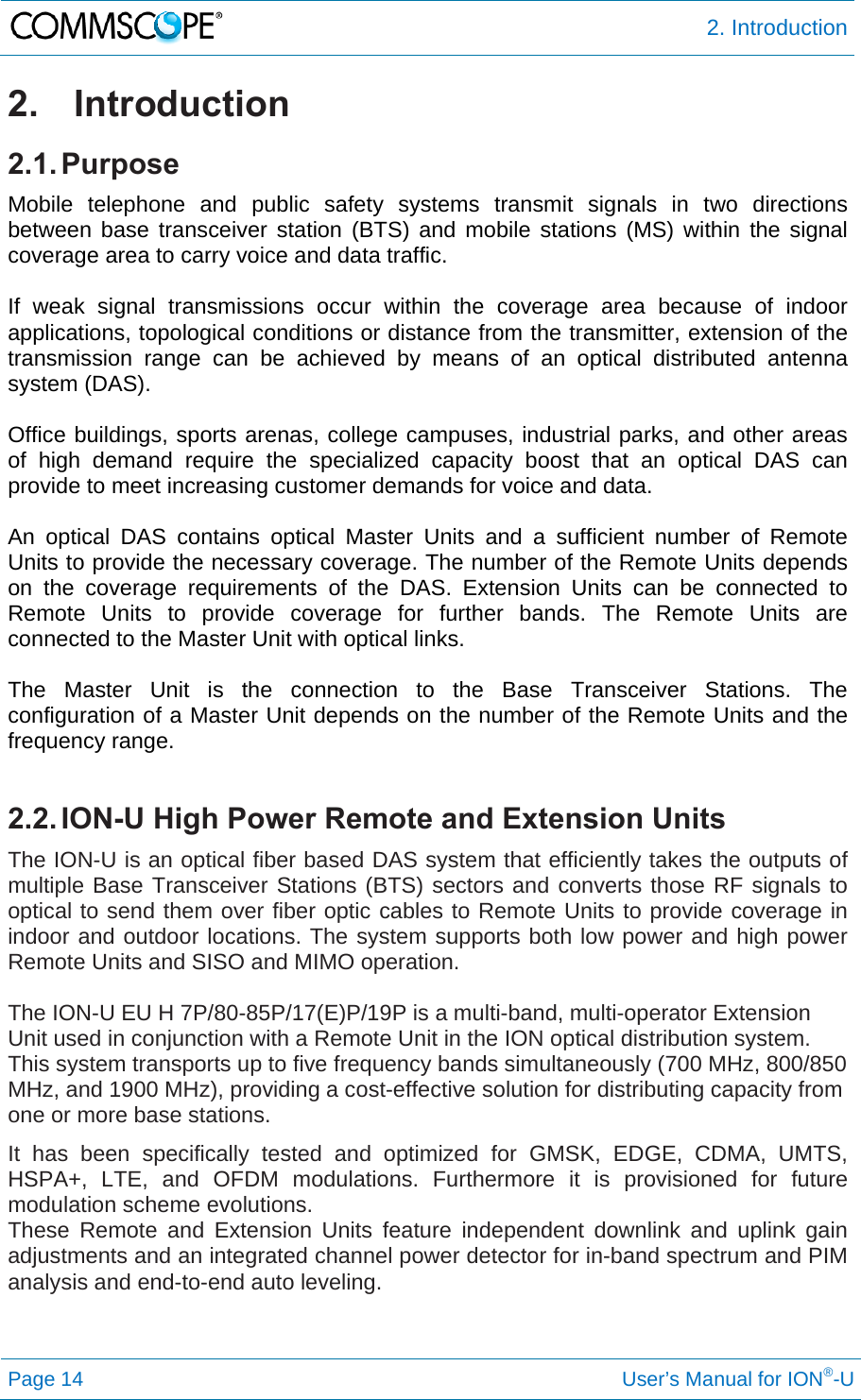  2. Introduction Page 14     User’s Manual for ION®-U 2. Introduction 2.1. Purpose Mobile telephone and public safety systems transmit signals in two directions between base transceiver station (BTS) and mobile stations (MS) within the signal coverage area to carry voice and data traffic.  If weak signal transmissions occur within the coverage area because of indoor applications, topological conditions or distance from the transmitter, extension of the transmission range can be achieved by means of an optical distributed antenna system (DAS).  Office buildings, sports arenas, college campuses, industrial parks, and other areas of high demand require the specialized capacity boost that an optical DAS can provide to meet increasing customer demands for voice and data.  An optical DAS contains optical Master Units and a sufficient number of Remote Units to provide the necessary coverage. The number of the Remote Units depends on the coverage requirements of the DAS. Extension Units can be connected to Remote Units to provide coverage for further bands. The Remote Units are connected to the Master Unit with optical links.  The Master Unit is the connection to the Base Transceiver Stations. The configuration of a Master Unit depends on the number of the Remote Units and the frequency range.   2.2. ION-U High Power Remote and Extension Units The ION-U is an optical fiber based DAS system that efficiently takes the outputs of multiple Base Transceiver Stations (BTS) sectors and converts those RF signals to optical to send them over fiber optic cables to Remote Units to provide coverage in indoor and outdoor locations. The system supports both low power and high power Remote Units and SISO and MIMO operation.  The ION-U EU H 7P/80-85P/17(E)P/19P is a multi-band, multi-operator Extension Unit used in conjunction with a Remote Unit in the ION optical distribution system. This system transports up to five frequency bands simultaneously (700 MHz, 800/850 MHz, and 1900 MHz), providing a cost-effective solution for distributing capacity from one or more base stations. It has been specifically tested and optimized for GMSK, EDGE, CDMA, UMTS, HSPA+, LTE, and OFDM modulations. Furthermore it is provisioned for future modulation scheme evolutions. These Remote and Extension Units feature independent downlink and uplink gain adjustments and an integrated channel power detector for in-band spectrum and PIM analysis and end-to-end auto leveling.   
