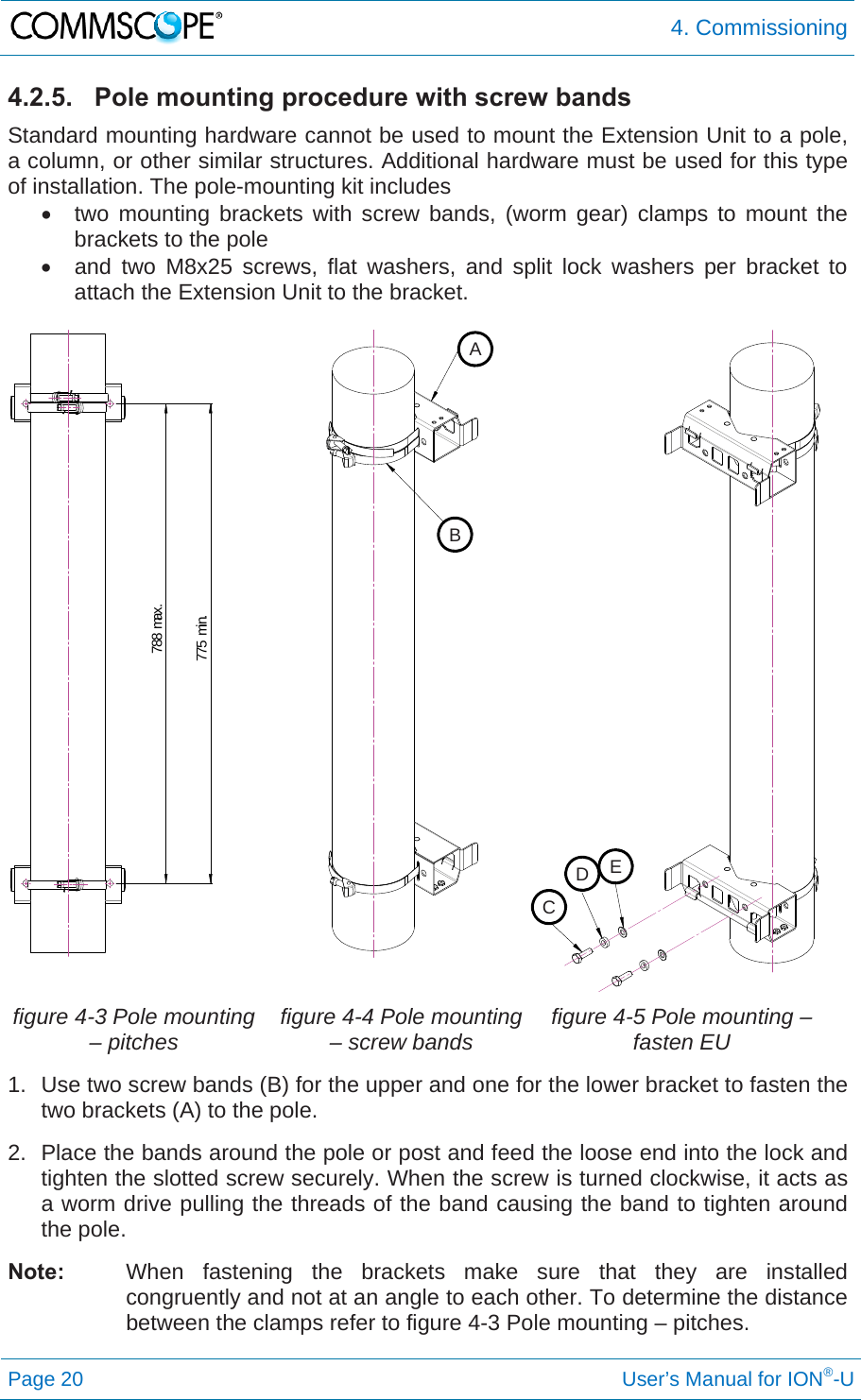  4. Commissioning Page 20     User’s Manual for ION®-U 4.2.5.  Pole mounting procedure with screw bands Standard mounting hardware cannot be used to mount the Extension Unit to a pole, a column, or other similar structures. Additional hardware must be used for this type of installation. The pole-mounting kit includes   two mounting brackets with screw bands, (worm gear) clamps to mount the brackets to the pole   and two M8x25 screws, flat washers, and split lock washers per bracket to attach the Extension Unit to the bracket.    figure 4-3 Pole mounting – pitches  figure 4-4 Pole mounting – screw bands  figure 4-5 Pole mounting – fasten EU  1.  Use two screw bands (B) for the upper and one for the lower bracket to fasten the two brackets (A) to the pole.  2.  Place the bands around the pole or post and feed the loose end into the lock and tighten the slotted screw securely. When the screw is turned clockwise, it acts as a worm drive pulling the threads of the band causing the band to tighten around the pole.  Note:  When fastening the brackets make sure that they are installed congruently and not at an angle to each other. To determine the distance between the clamps refer to figure 4-3 Pole mounting – pitches. 775 min.788 max.ABCDE