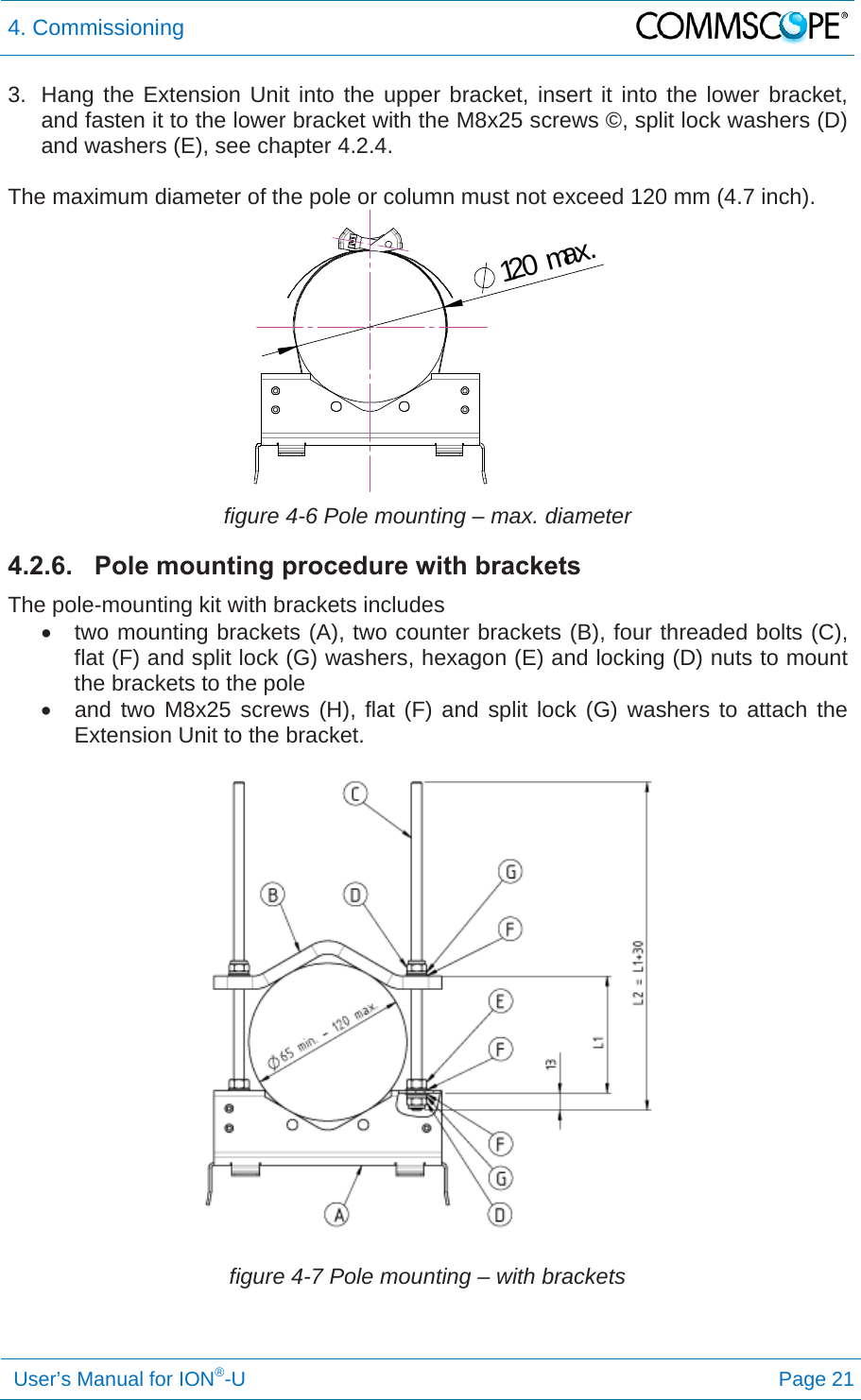 4. Commissioning   User’s Manual for ION®-U Page 21 3.  Hang the Extension Unit into the upper bracket, insert it into the lower bracket, and fasten it to the lower bracket with the M8x25 screws ©, split lock washers (D) and washers (E), see chapter 4.2.4.  The maximum diameter of the pole or column must not exceed 120 mm (4.7 inch).  figure 4-6 Pole mounting – max. diameter 4.2.6.  Pole mounting procedure with brackets The pole-mounting kit with brackets includes   two mounting brackets (A), two counter brackets (B), four threaded bolts (C), flat (F) and split lock (G) washers, hexagon (E) and locking (D) nuts to mount the brackets to the pole   and two M8x25 screws (H), flat (F) and split lock (G) washers to attach the Extension Unit to the bracket.  figure 4-7 Pole mounting – with brackets 120max.