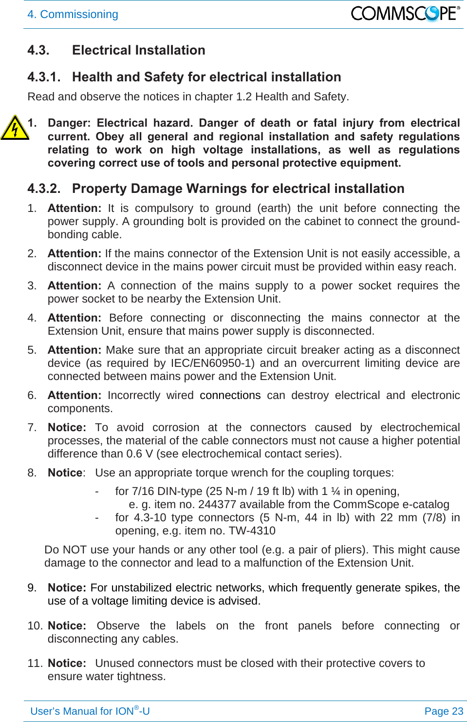 4. Commissioning   User’s Manual for ION®-U Page 23 4.3. Electrical Installation 4.3.1.  Health and Safety for electrical installation Read and observe the notices in chapter 1.2 Health and Safety.  1.  Danger: Electrical hazard. Danger of death or fatal injury from electrical current. Obey all general and regional installation and safety regulations relating to work on high voltage installations, as well as regulations covering correct use of tools and personal protective equipment. 4.3.2.  Property Damage Warnings for electrical installation 1.  Attention: It is compulsory to ground (earth) the unit before connecting the power supply. A grounding bolt is provided on the cabinet to connect the ground-bonding cable. 2.  Attention: If the mains connector of the Extension Unit is not easily accessible, a disconnect device in the mains power circuit must be provided within easy reach. 3.  Attention: A connection of the mains supply to a power socket requires the power socket to be nearby the Extension Unit. 4.  Attention:  Before connecting or disconnecting the mains connector at the Extension Unit, ensure that mains power supply is disconnected. 5.  Attention: Make sure that an appropriate circuit breaker acting as a disconnect device (as required by IEC/EN60950-1) and an overcurrent limiting device are connected between mains power and the Extension Unit. 6.  Attention: Incorrectly wired connections can destroy electrical and electronic components. 7.  Notice: To avoid corrosion at the connectors caused by electrochemical processes, the material of the cable connectors must not cause a higher potential difference than 0.6 V (see electrochemical contact series). 8.  Notice:  Use an appropriate torque wrench for the coupling torques:   -  for 7/16 DIN-type (25 N-m / 19 ft lb) with 1 ¼ in opening,  e. g. item no. 244377 available from the CommScope e-catalog -  for 4.3-10 type connectors (5 N-m, 44 in lb) with 22 mm (7/8) in opening, e.g. item no. TW-4310 Do NOT use your hands or any other tool (e.g. a pair of pliers). This might cause damage to the connector and lead to a malfunction of the Extension Unit. 9.  Notice: For unstabilized electric networks, which frequently generate spikes, the use of a voltage limiting device is advised. 10. Notice: Observe the labels on the front panels before connecting or disconnecting any cables. 11. Notice:  Unused connectors must be closed with their protective covers to ensure water tightness.   