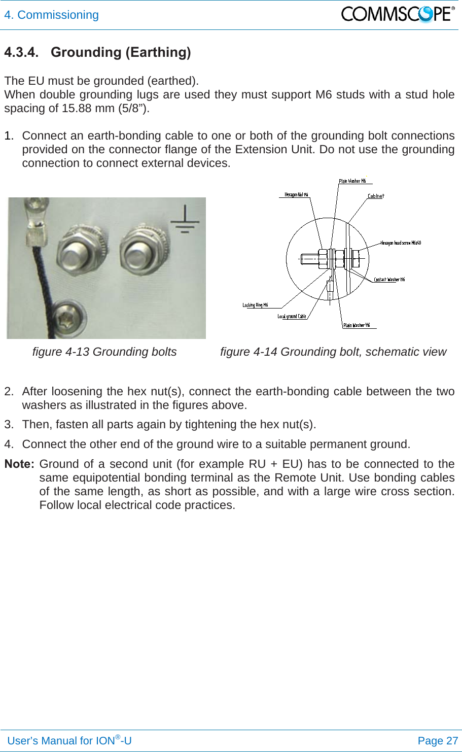 4. Commissioning   User’s Manual for ION®-U Page 27 4.3.4. Grounding (Earthing)  The EU must be grounded (earthed). When double grounding lugs are used they must support M6 studs with a stud hole spacing of 15.88 mm (5/8”).  1.  Connect an earth-bonding cable to one or both of the grounding bolt connections provided on the connector flange of the Extension Unit. Do not use the grounding connection to connect external devices. figure 4-13 Grounding bolts  figure 4-14 Grounding bolt, schematic view  2.  After loosening the hex nut(s), connect the earth-bonding cable between the two washers as illustrated in the figures above. 3.  Then, fasten all parts again by tightening the hex nut(s). 4.  Connect the other end of the ground wire to a suitable permanent ground. Note: Ground of a second unit (for example RU + EU) has to be connected to the same equipotential bonding terminal as the Remote Unit. Use bonding cables of the same length, as short as possible, and with a large wire cross section. Follow local electrical code practices.   