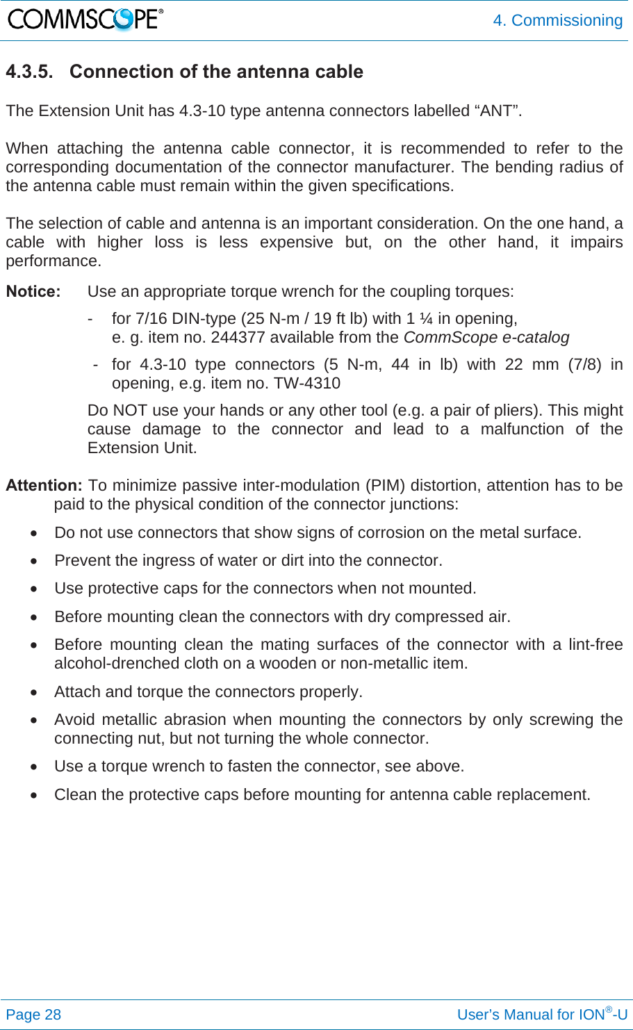 4. Commissioning Page 28     User’s Manual for ION®-U 4.3.5.  Connection of the antenna cable  The Extension Unit has 4.3-10 type antenna connectors labelled “ANT”.  When attaching the antenna cable connector, it is recommended to refer to the corresponding documentation of the connector manufacturer. The bending radius of the antenna cable must remain within the given specifications.  The selection of cable and antenna is an important consideration. On the one hand, a cable with higher loss is less expensive but, on the other hand, it impairs performance.  Notice:  Use an appropriate torque wrench for the coupling torques:   -  for 7/16 DIN-type (25 N-m / 19 ft lb) with 1 ¼ in opening,       e. g. item no. 244377 available from the CommScope e-catalog  - for 4.3-10 type connectors (5 N-m, 44 in lb) with 22 mm (7/8) in opening, e.g. item no. TW-4310 Do NOT use your hands or any other tool (e.g. a pair of pliers). This might cause damage to the connector and lead to a malfunction of the Extension Unit.  Attention: To minimize passive inter-modulation (PIM) distortion, attention has to be paid to the physical condition of the connector junctions:   Do not use connectors that show signs of corrosion on the metal surface.   Prevent the ingress of water or dirt into the connector.   Use protective caps for the connectors when not mounted.   Before mounting clean the connectors with dry compressed air.   Before mounting clean the mating surfaces of the connector with a lint-free alcohol-drenched cloth on a wooden or non-metallic item.   Attach and torque the connectors properly.   Avoid metallic abrasion when mounting the connectors by only screwing the connecting nut, but not turning the whole connector.   Use a torque wrench to fasten the connector, see above.   Clean the protective caps before mounting for antenna cable replacement.    