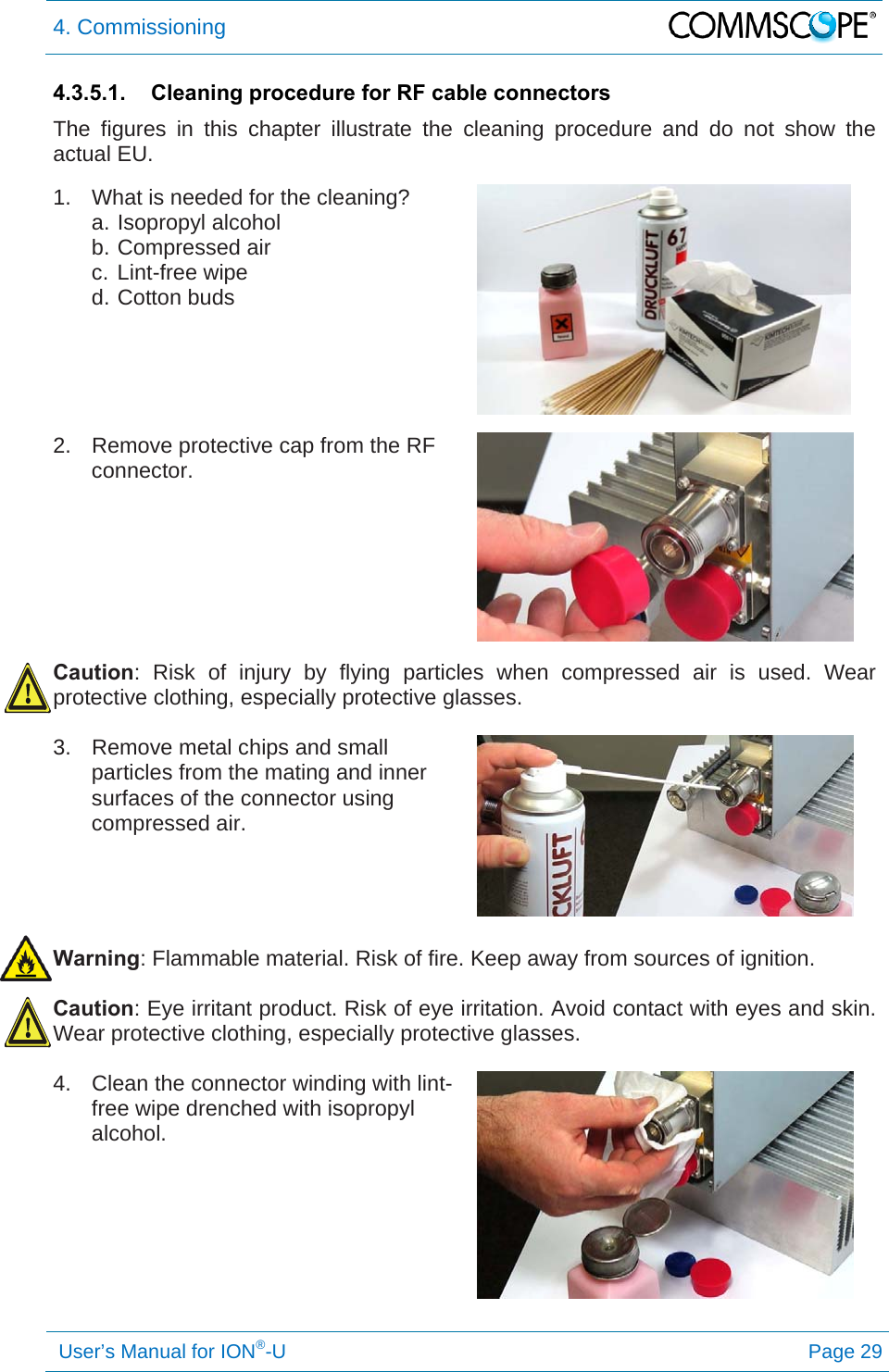 4. Commissioning   User’s Manual for ION®-U Page 29 4.3.5.1.  Cleaning procedure for RF cable connectors The figures in this chapter illustrate the cleaning procedure and do not show the actual EU.  1.  What is needed for the cleaning? a. Isopropyl alcohol b. Compressed air c. Lint-free wipe d. Cotton buds    2.  Remove protective cap from the RF connector.   Caution: Risk of injury by flying particles when compressed air is used. Wear protective clothing, especially protective glasses.  3.  Remove metal chips and small particles from the mating and inner surfaces of the connector using compressed air.    Warning: Flammable material. Risk of fire. Keep away from sources of ignition.  Caution: Eye irritant product. Risk of eye irritation. Avoid contact with eyes and skin. Wear protective clothing, especially protective glasses.  4.  Clean the connector winding with lint-free wipe drenched with isopropyl alcohol.   