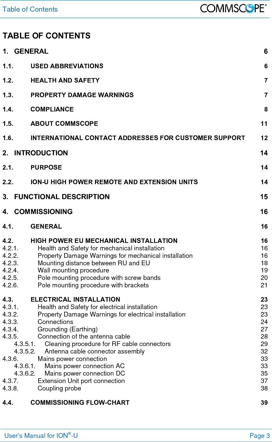 Table of Contents   User’s Manual for ION®-U Page 3 TABLE OF CONTENTS 1.GENERAL 61.1.USED ABBREVIATIONS  61.2.HEALTH AND SAFETY  71.3.PROPERTY DAMAGE WARNINGS  71.4.COMPLIANCE 81.5.ABOUT COMMSCOPE  111.6.INTERNATIONAL CONTACT ADDRESSES FOR CUSTOMER SUPPORT  122.INTRODUCTION 142.1.PURPOSE 142.2.ION-U HIGH POWER REMOTE AND EXTENSION UNITS  143.FUNCTIONAL DESCRIPTION  154.COMMISSIONING 164.1.GENERAL 164.2.HIGH POWER EU MECHANICAL INSTALLATION  164.2.1.Health and Safety for mechanical installation  164.2.2.Property Damage Warnings for mechanical installation  164.2.3.Mounting distance between RU and EU  184.2.4.Wall mounting procedure  194.2.5.Pole mounting procedure with screw bands  204.2.6.Pole mounting procedure with brackets  214.3.ELECTRICAL INSTALLATION  234.3.1.Health and Safety for electrical installation  234.3.2.Property Damage Warnings for electrical installation  234.3.3.Connections 244.3.4.Grounding (Earthing)  274.3.5.Connection of the antenna cable  284.3.5.1.Cleaning procedure for RF cable connectors  294.3.5.2.Antenna cable connector assembly  324.3.6.Mains power connection  334.3.6.1.Mains power connection AC  334.3.6.2.Mains power connection DC  354.3.7.Extension Unit port connection  374.3.8.Coupling probe  384.4.COMMISSIONING FLOW-CHART  39 