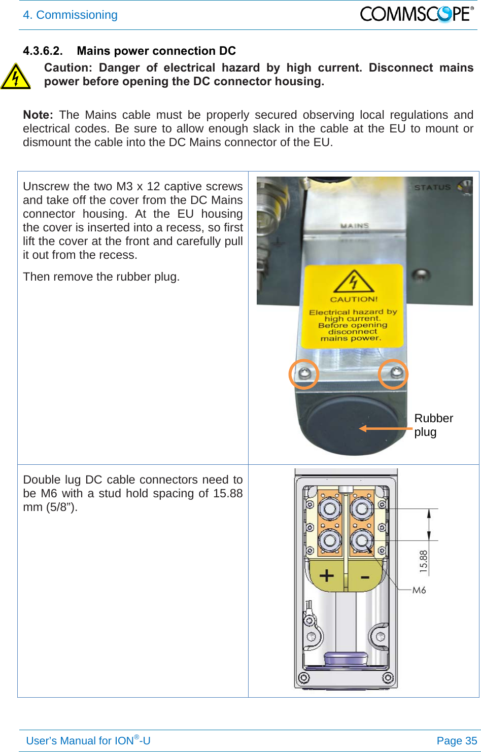 4. Commissioning   User’s Manual for ION®-U Page 35 4.3.6.2.  Mains power connection DC Caution: Danger of electrical hazard by high current. Disconnect mains power before opening the DC connector housing. Note: The Mains cable must be properly secured observing local regulations and electrical codes. Be sure to allow enough slack in the cable at the EU to mount or dismount the cable into the DC Mains connector of the EU.  Unscrew the two M3 x 12 captive screws and take off the cover from the DC Mains connector housing. At the EU housing the cover is inserted into a recess, so first lift the cover at the front and carefully pull it out from the recess. Then remove the rubber plug.  Double lug DC cable connectors need to be M6 with a stud hold spacing of 15.88 mm (5/8”).    Rubber plug 