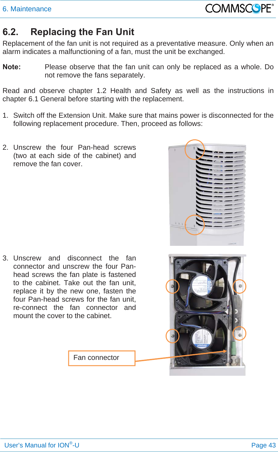 6. Maintenance   User’s Manual for ION®-U Page 43 6.2.  Replacing the Fan Unit Replacement of the fan unit is not required as a preventative measure. Only when an alarm indicates a malfunctioning of a fan, must the unit be exchanged. Note:  Please observe that the fan unit can only be replaced as a whole. Do not remove the fans separately. Read and observe chapter 1.2 Health and Safety as well as the instructions in chapter 6.1 General before starting with the replacement.   1.  Switch off the Extension Unit. Make sure that mains power is disconnected for the following replacement procedure. Then, proceed as follows:  2. Unscrew the four Pan-head screws (two at each side of the cabinet) and remove the fan cover.     3. Unscrew and disconnect the fan connector and unscrew the four Pan-head screws the fan plate is fastened to the cabinet. Take out the fan unit, replace it by the new one, fasten the four Pan-head screws for the fan unit, re-connect the fan connector and mount the cover to the cabinet.      Fan connector 