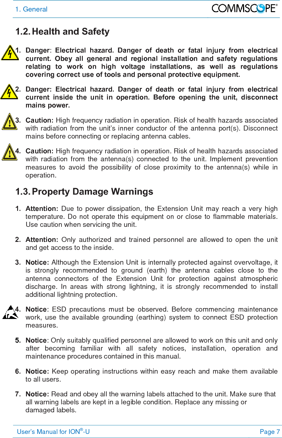 1. General   User’s Manual for ION®-U Page 7 1.2. Health and Safety  1. Danger:  Electrical hazard. Danger of death or fatal injury from electrical current. Obey all general and regional installation and safety regulations relating to work on high voltage installations, as well as regulations covering correct use of tools and personal protective equipment. 2.  Danger: Electrical hazard. Danger of death or fatal injury from electrical current inside the unit in operation. Before opening the unit, disconnect mains power. 3. Caution: High frequency radiation in operation. Risk of health hazards associated with radiation from the unit’s inner conductor of the antenna port(s). Disconnect mains before connecting or replacing antenna cables. 4. Caution: High frequency radiation in operation. Risk of health hazards associated with radiation from the antenna(s) connected to the unit. Implement prevention measures to avoid the possibility of close proximity to the antenna(s) while in operation. 1.3. Property  Damage  Warnings  1. Attention: Due to power dissipation, the Extension Unit may reach a very high temperature. Do not operate this equipment on or close to flammable materials. Use caution when servicing the unit. 2. Attention: Only authorized and trained personnel are allowed to open the unit and get access to the inside. 3. Notice: Although the Extension Unit is internally protected against overvoltage, it is strongly recommended to ground (earth) the antenna cables close to the antenna connectors of the Extension Unit for protection against atmospheric discharge. In areas with strong lightning, it is strongly recommended to install additional lightning protection. 4. Notice: ESD precautions must be observed. Before commencing maintenance work, use the available grounding (earthing) system to connect ESD protection measures. 5.  Notice: Only suitably qualified personnel are allowed to work on this unit and only after becoming familiar with all safety notices, installation, operation and maintenance procedures contained in this manual. 6. Notice: Keep operating instructions within easy reach and make them available to all users. 7. Notice: Read and obey all the warning labels attached to the unit. Make sure that all warning labels are kept in a legible condition. Replace any missing or damaged labels. 