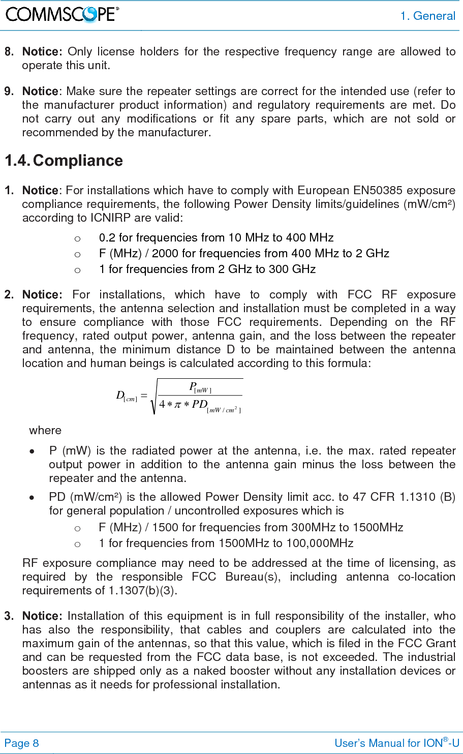 1. General Page 8     User’s Manual for ION®-U 8. Notice: Only license holders for the respective frequency range are allowed to operate this unit. 9. Notice: Make sure the repeater settings are correct for the intended use (refer to the manufacturer product information) and regulatory requirements are met. Do not carry out any modifications or fit any spare parts, which are not sold or recommended by the manufacturer. 1.4. Compliance  1. Notice: For installations which have to comply with European EN50385 exposure compliance requirements, the following Power Density limits/guidelines (mW/cm²) according to ICNIRP are valid: o  0.2 for frequencies from 10 MHz to 400 MHz o  F (MHz) / 2000 for frequencies from 400 MHz to 2 GHz o  1 for frequencies from 2 GHz to 300 GHz 2. Notice: For installations, which have to comply with FCC RF exposure requirements, the antenna selection and installation must be completed in a way to ensure compliance with those FCC requirements. Depending on the RF frequency, rated output power, antenna gain, and the loss between the repeater and antenna, the minimum distance D to be maintained between the antenna location and human beings is calculated according to this formula:  ]/[][][24cmmWmWcmPDPD  where   P (mW) is the radiated power at the antenna, i.e. the max. rated repeater output power in addition to the antenna gain minus the loss between the repeater and the antenna.   PD (mW/cm²) is the allowed Power Density limit acc. to 47 CFR 1.1310 (B) for general population / uncontrolled exposures which is o  F (MHz) / 1500 for frequencies from 300MHz to 1500MHz o  1 for frequencies from 1500MHz to 100,000MHz RF exposure compliance may need to be addressed at the time of licensing, as required by the responsible FCC Bureau(s), including antenna co-location requirements of 1.1307(b)(3). 3. Notice: Installation of this equipment is in full responsibility of the installer, who has also the responsibility, that cables and couplers are calculated into the maximum gain of the antennas, so that this value, which is filed in the FCC Grant and can be requested from the FCC data base, is not exceeded. The industrial boosters are shipped only as a naked booster without any installation devices or antennas as it needs for professional installation.  