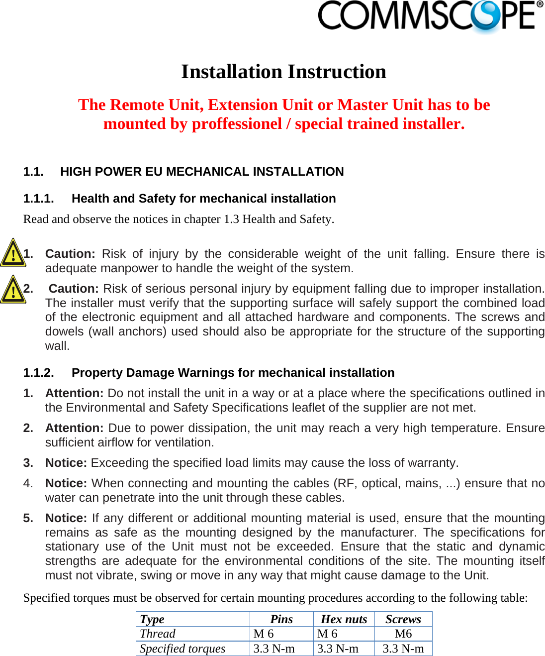                             Installation Instruction  The Remote Unit, Extension Unit or Master Unit has to be mounted by proffessionel / special trained installer.  1.1.  HIGH POWER EU MECHANICAL INSTALLATION 1.1.1.  Health and Safety for mechanical installation Read and observe the notices in chapter 1.3 Health and Safety.  1. Caution: Risk of injury by the considerable weight of the unit falling. Ensure there is adequate manpower to handle the weight of the system. 2.   Caution: Risk of serious personal injury by equipment falling due to improper installation. The installer must verify that the supporting surface will safely support the combined load of the electronic equipment and all attached hardware and components. The screws and dowels (wall anchors) used should also be appropriate for the structure of the supporting wall. 1.1.2.  Property Damage Warnings for mechanical installation 1. Attention: Do not install the unit in a way or at a place where the specifications outlined in the Environmental and Safety Specifications leaflet of the supplier are not met. 2. Attention: Due to power dissipation, the unit may reach a very high temperature. Ensure sufficient airflow for ventilation. 3. Notice: Exceeding the specified load limits may cause the loss of warranty. 4.  Notice: When connecting and mounting the cables (RF, optical, mains, ...) ensure that no water can penetrate into the unit through these cables. 5. Notice: If any different or additional mounting material is used, ensure that the mounting remains as safe as the mounting designed by the manufacturer. The specifications for stationary use of the Unit must not be exceeded. Ensure that the static and dynamic strengths are adequate for the environmental conditions of the site. The mounting itself must not vibrate, swing or move in any way that might cause damage to the Unit. Specified torques must be observed for certain mounting procedures according to the following table: Type Pins Hex nuts Screws Thread M 6  M 6  M6 Specified torques 3.3 N-m  3.3 N-m  3.3 N-m  