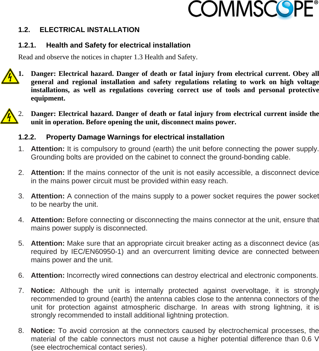                            1.2. ELECTRICAL INSTALLATION 1.2.1.  Health and Safety for electrical installation Read and observe the notices in chapter 1.3 Health and Safety.  1. Danger: Electrical hazard. Danger of death or fatal injury from electrical current. Obey all general and regional installation and safety regulations relating to work on high voltage installations, as well as regulations covering correct use of tools and personal protective equipment. 2. Danger: Electrical hazard. Danger of death or fatal injury from electrical current inside the unit in operation. Before opening the unit, disconnect mains power. 1.2.2.  Property Damage Warnings for electrical installation 1.  Attention: It is compulsory to ground (earth) the unit before connecting the power supply. Grounding bolts are provided on the cabinet to connect the ground-bonding cable. 2.  Attention: If the mains connector of the unit is not easily accessible, a disconnect device in the mains power circuit must be provided within easy reach. 3.  Attention: A connection of the mains supply to a power socket requires the power socket to be nearby the unit. 4.  Attention: Before connecting or disconnecting the mains connector at the unit, ensure that mains power supply is disconnected. 5.  Attention: Make sure that an appropriate circuit breaker acting as a disconnect device (as required by IEC/EN60950-1) and an overcurrent limiting device are connected between mains power and the unit. 6.  Attention: Incorrectly wired connections can destroy electrical and electronic components.  7.  Notice: Although the unit is internally protected against overvoltage, it is strongly recommended to ground (earth) the antenna cables close to the antenna connectors of the unit for protection against atmospheric discharge. In areas with strong lightning, it is strongly recommended to install additional lightning protection. 8.  Notice: To avoid corrosion at the connectors caused by electrochemical processes, the material of the cable connectors must not cause a higher potential difference than 0.6 V (see electrochemical contact series). 