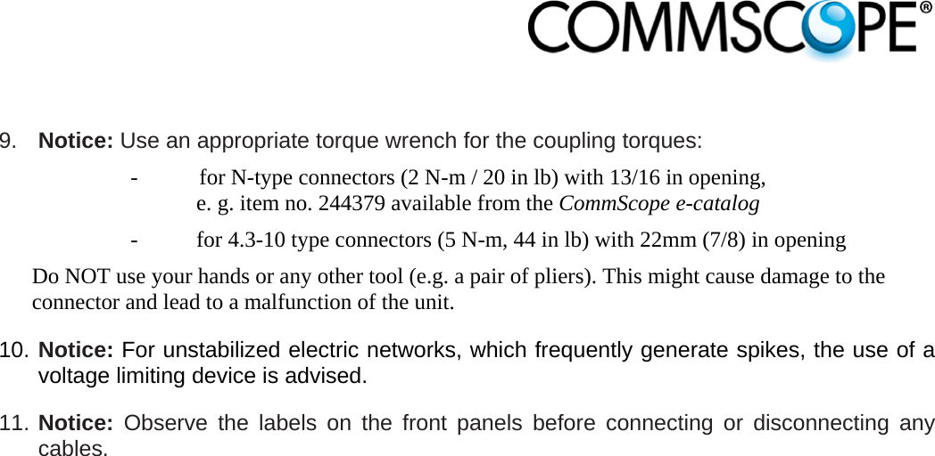                             9.  Notice: Use an appropriate torque wrench for the coupling torques:   -  for N-type connectors (2 N-m / 20 in lb) with 13/16 in opening,  e. g. item no. 244379 available from the CommScope e-catalog -  for 4.3-10 type connectors (5 N-m, 44 in lb) with 22mm (7/8) in opening Do NOT use your hands or any other tool (e.g. a pair of pliers). This might cause damage to the connector and lead to a malfunction of the unit. 10. Notice: For unstabilized electric networks, which frequently generate spikes, the use of a voltage limiting device is advised. 11. Notice: Observe the labels on the front panels before connecting or disconnecting any cables.  