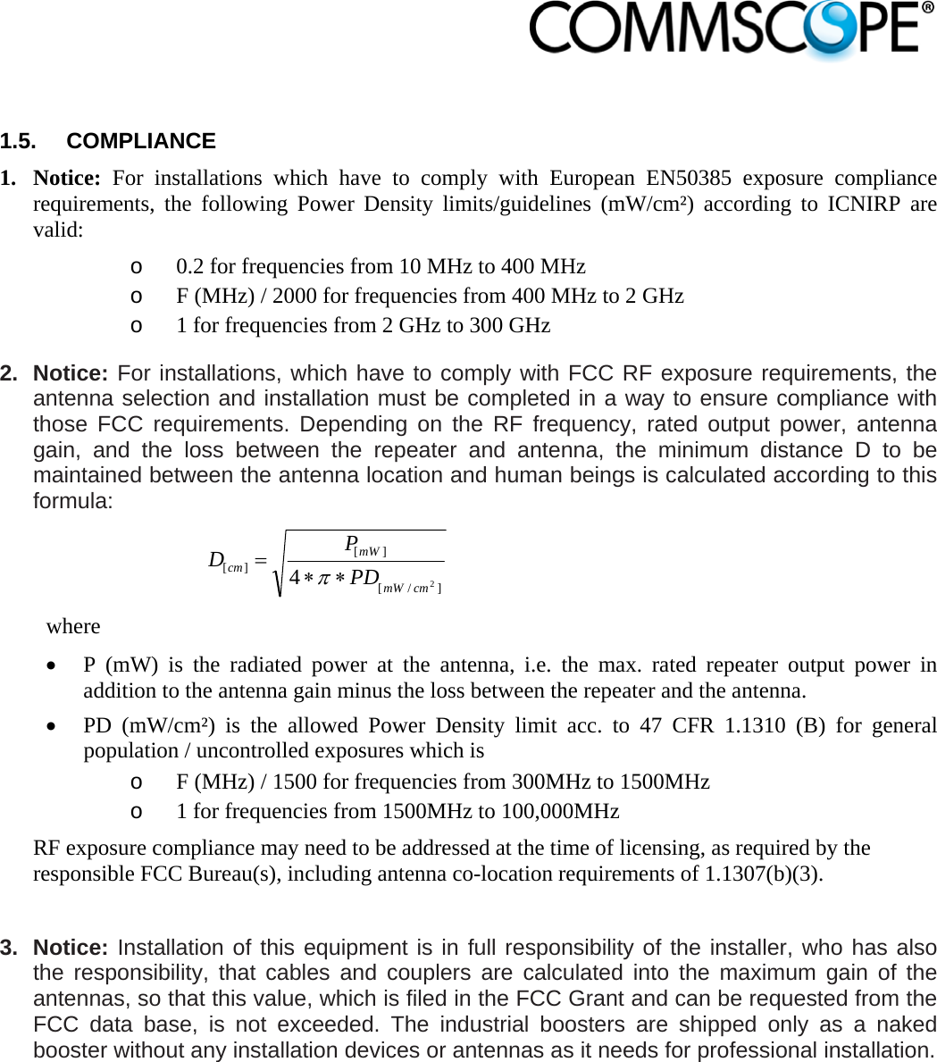                             1.5. COMPLIANCE 1. Notice: For installations which have to comply with European EN50385 exposure compliance requirements, the following Power Density limits/guidelines (mW/cm²) according to ICNIRP are valid: o 0.2 for frequencies from 10 MHz to 400 MHz o F (MHz) / 2000 for frequencies from 400 MHz to 2 GHz o 1 for frequencies from 2 GHz to 300 GHz 2. Notice: For installations, which have to comply with FCC RF exposure requirements, the antenna selection and installation must be completed in a way to ensure compliance with those FCC requirements. Depending on the RF frequency, rated output power, antenna gain, and the loss between the repeater and antenna, the minimum distance D to be maintained between the antenna location and human beings is calculated according to this formula:  ]/[][][24cmmWmWcm PDPD  where  P (mW) is the radiated power at the antenna, i.e. the max. rated repeater output power in addition to the antenna gain minus the loss between the repeater and the antenna.  PD (mW/cm²) is the allowed Power Density limit acc. to 47 CFR 1.1310 (B) for general population / uncontrolled exposures which is o F (MHz) / 1500 for frequencies from 300MHz to 1500MHz o 1 for frequencies from 1500MHz to 100,000MHz RF exposure compliance may need to be addressed at the time of licensing, as required by the responsible FCC Bureau(s), including antenna co-location requirements of 1.1307(b)(3).  3. Notice: Installation of this equipment is in full responsibility of the installer, who has also the responsibility, that cables and couplers are calculated into the maximum gain of the antennas, so that this value, which is filed in the FCC Grant and can be requested from the FCC data base, is not exceeded. The industrial boosters are shipped only as a naked booster without any installation devices or antennas as it needs for professional installation. 