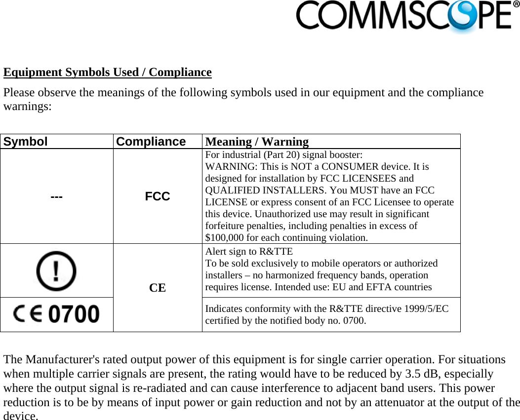                             Equipment Symbols Used / Compliance Please observe the meanings of the following symbols used in our equipment and the compliance warnings:  Symbol Compliance Meaning / Warning --- FCC For industrial (Part 20) signal booster: WARNING: This is NOT a CONSUMER device. It is designed for installation by FCC LICENSEES and QUALIFIED INSTALLERS. You MUST have an FCC LICENSE or express consent of an FCC Licensee to operate this device. Unauthorized use may result in significant forfeiture penalties, including penalties in excess of $100,000 for each continuing violation.  CE Alert sign to R&amp;TTE To be sold exclusively to mobile operators or authorized installers – no harmonized frequency bands, operation requires license. Intended use: EU and EFTA countries  Indicates conformity with the R&amp;TTE directive 1999/5/EC certified by the notified body no. 0700.  The Manufacturer&apos;s rated output power of this equipment is for single carrier operation. For situations when multiple carrier signals are present, the rating would have to be reduced by 3.5 dB, especially where the output signal is re-radiated and can cause interference to adjacent band users. This power reduction is to be by means of input power or gain reduction and not by an attenuator at the output of the device.  
