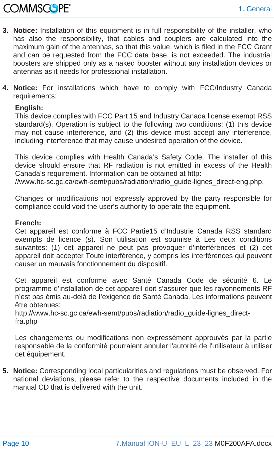  1. General Page 10  7.Manual ION-U_EU_L_23_23 M0F200AFA.docx  3. Notice: Installation of this equipment is in full responsibility of the installer, who has also the responsibility, that cables and couplers are calculated into the maximum gain of the antennas, so that this value, which is filed in the FCC Grant and can be requested from the FCC data base, is not exceeded. The industrial boosters are shipped only as a naked booster without any installation devices or antennas as it needs for professional installation.  4. Notice: For installations which have to comply with FCC/Industry Canada requirements: English: This device complies with FCC Part 15 and Industry Canada license exempt RSS standard(s). Operation is subject to the following two conditions: (1) this device may not cause interference, and (2) this device must accept any interference, including interference that may cause undesired operation of the device.  This device complies with Health Canada’s Safety Code. The installer of this device should ensure that RF radiation is not emitted in excess of the Health Canada’s requirement. Information can be obtained at http: //www.hc-sc.gc.ca/ewh-semt/pubs/radiation/radio_guide-lignes_direct-eng.php.  Changes or modifications not expressly approved by the party responsible for compliance could void the user’s authority to operate the equipment.  French: Cet appareil est conforme à FCC Partie15 d’Industrie Canada RSS standard exempts de licence (s). Son utilisation est soumise à Les deux conditions suivantes: (1) cet appareil ne peut pas provoquer d’interférences et (2) cet appareil doit accepter Toute interférence, y compris les interférences qui peuvent causer un mauvais fonctionnement du dispositif.  Cet appareil est conforme avec Santé Canada Code de sécurité 6. Le programme d’installation de cet appareil doit s’assurer que les rayonnements RF n’est pas émis au-delà de I’exigence de Santé Canada. Les informations peuvent être obtenues: http://www.hc-sc.gc.ca/ewh-semt/pubs/radiation/radio_guide-lignes_direct-fra.php  Les changements ou modifications non expressément approuvés par la partie responsable de la conformité pourraient annuler l&apos;autorité de l&apos;utilisateur à utiliser cet équipement.  5. Notice: Corresponding local particularities and regulations must be observed. For national deviations, please refer to the respective documents included in the manual CD that is delivered with the unit.   