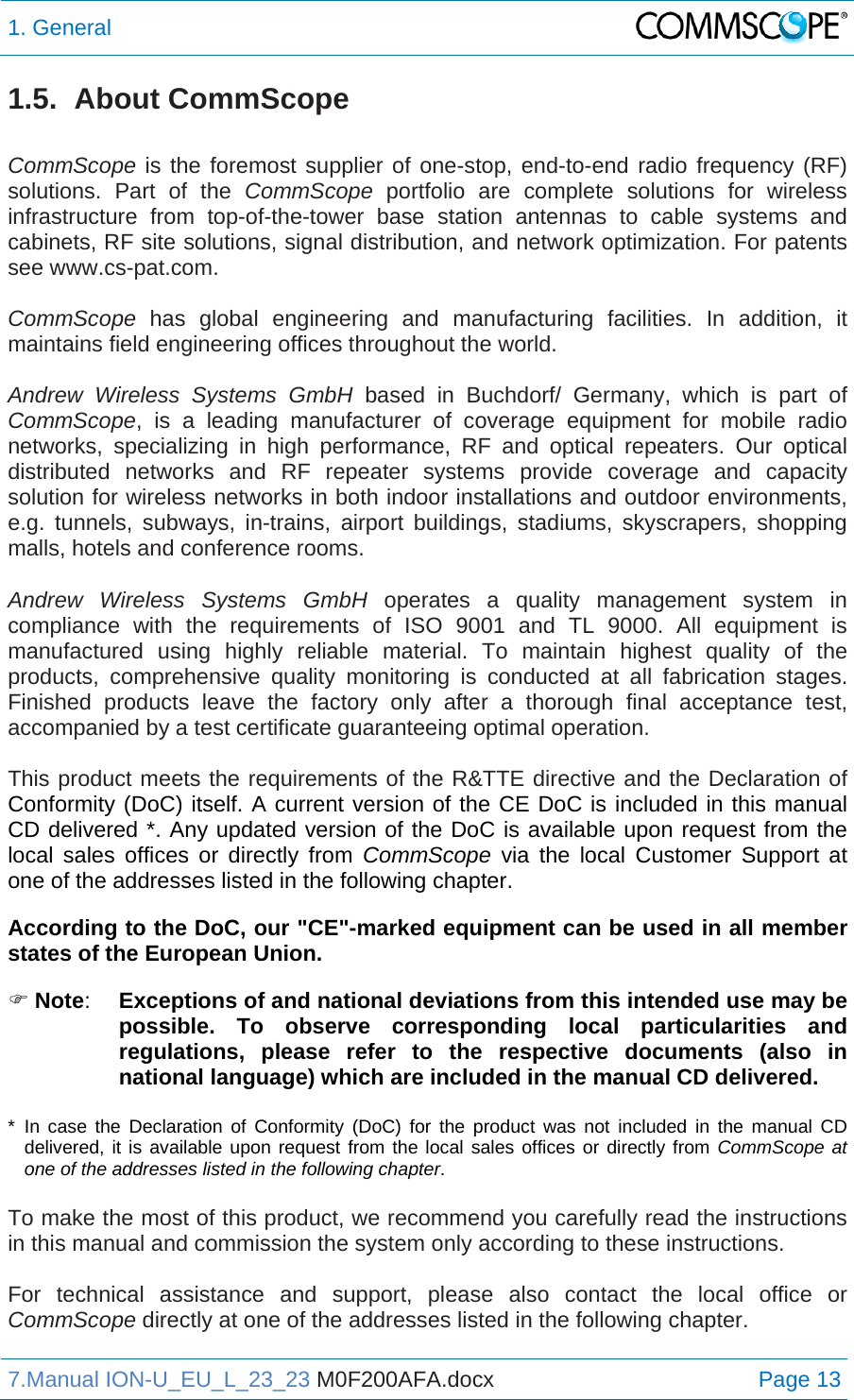1. General  7.Manual ION-U_EU_L_23_23 M0F200AFA.docx Page 13 1.5. About CommScope  CommScope is the foremost supplier of one-stop, end-to-end radio frequency (RF) solutions. Part of the CommScope portfolio are complete solutions for wireless infrastructure from top-of-the-tower base station antennas to cable systems and cabinets, RF site solutions, signal distribution, and network optimization. For patents see www.cs-pat.com.  CommScope  has global engineering and manufacturing facilities. In addition, it maintains field engineering offices throughout the world.  Andrew Wireless Systems GmbH based in Buchdorf/ Germany, which is part of CommScope, is a leading manufacturer of coverage equipment for mobile radio networks, specializing in high performance, RF and optical repeaters. Our optical distributed networks and RF repeater systems provide coverage and capacity solution for wireless networks in both indoor installations and outdoor environments, e.g. tunnels, subways, in-trains, airport buildings, stadiums, skyscrapers, shopping malls, hotels and conference rooms.   Andrew Wireless Systems GmbH operates a quality management system in compliance with the requirements of ISO 9001 and TL 9000. All equipment is manufactured using highly reliable material. To maintain highest quality of the products, comprehensive quality monitoring is conducted at all fabrication stages. Finished products leave the factory only after a thorough final acceptance test, accompanied by a test certificate guaranteeing optimal operation.  This product meets the requirements of the R&amp;TTE directive and the Declaration of Conformity (DoC) itself. A current version of the CE DoC is included in this manual CD delivered *. Any updated version of the DoC is available upon request from the local sales offices or directly from CommScope via the local Customer Support at one of the addresses listed in the following chapter.  According to the DoC, our &quot;CE&quot;-marked equipment can be used in all member states of the European Union.  Note:  Exceptions of and national deviations from this intended use may be possible. To observe corresponding local particularities and regulations, please refer to the respective documents (also in national language) which are included in the manual CD delivered.  * In case the Declaration of Conformity (DoC) for the product was not included in the manual CD delivered, it is available upon request from the local sales offices or directly from CommScope at one of the addresses listed in the following chapter.  To make the most of this product, we recommend you carefully read the instructions in this manual and commission the system only according to these instructions.   For technical assistance and support, please also contact the local office or CommScope directly at one of the addresses listed in the following chapter.   