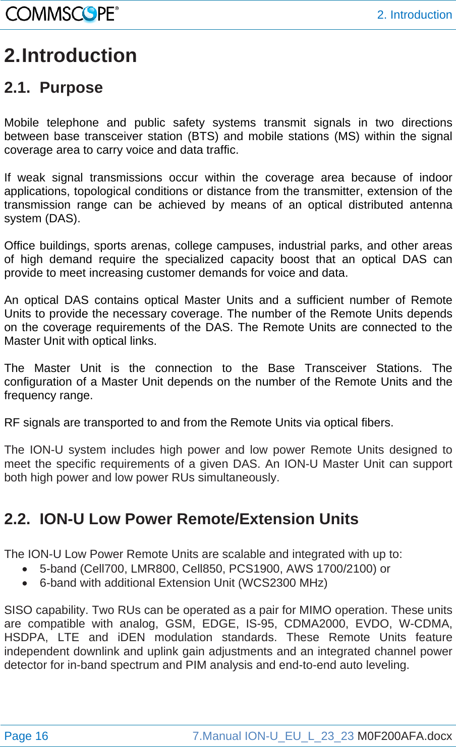  2. Introduction Page 16  7.Manual ION-U_EU_L_23_23 M0F200AFA.docx  2. Introduction 2.1. Purpose  Mobile telephone and public safety systems transmit signals in two directions between base transceiver station (BTS) and mobile stations (MS) within the signal coverage area to carry voice and data traffic.  If weak signal transmissions occur within the coverage area because of indoor applications, topological conditions or distance from the transmitter, extension of the transmission range can be achieved by means of an optical distributed antenna system (DAS).  Office buildings, sports arenas, college campuses, industrial parks, and other areas of high demand require the specialized capacity boost that an optical DAS can provide to meet increasing customer demands for voice and data.  An optical DAS contains optical Master Units and a sufficient number of Remote Units to provide the necessary coverage. The number of the Remote Units depends on the coverage requirements of the DAS. The Remote Units are connected to the Master Unit with optical links.  The Master Unit is the connection to the Base Transceiver Stations. The configuration of a Master Unit depends on the number of the Remote Units and the frequency range.  RF signals are transported to and from the Remote Units via optical fibers.  The ION-U system includes high power and low power Remote Units designed to meet the specific requirements of a given DAS. An ION-U Master Unit can support both high power and low power RUs simultaneously.  2.2.  ION-U Low Power Remote/Extension Units  The ION-U Low Power Remote Units are scalable and integrated with up to:   5-band (Cell700, LMR800, Cell850, PCS1900, AWS 1700/2100) or   6-band with additional Extension Unit (WCS2300 MHz)  SISO capability. Two RUs can be operated as a pair for MIMO operation. These units are compatible with analog, GSM, EDGE, IS-95, CDMA2000, EVDO, W-CDMA, HSDPA, LTE and iDEN modulation standards. These Remote Units feature independent downlink and uplink gain adjustments and an integrated channel power detector for in-band spectrum and PIM analysis and end-to-end auto leveling.   