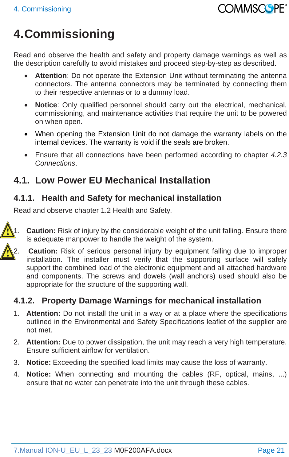 4. Commissioning  7.Manual ION-U_EU_L_23_23 M0F200AFA.docx Page 21 4. Commissioning  Read and observe the health and safety and property damage warnings as well as the description carefully to avoid mistakes and proceed step-by-step as described.  Attention: Do not operate the Extension Unit without terminating the antenna connectors. The antenna connectors may be terminated by connecting them to their respective antennas or to a dummy load.  Notice: Only qualified personnel should carry out the electrical, mechanical, commissioning, and maintenance activities that require the unit to be powered on when open.   When opening the Extension Unit do not damage the warranty labels on the internal devices. The warranty is void if the seals are broken.   Ensure that all connections have been performed according to chapter 4.2.3 Connections. 4.1.  Low Power EU Mechanical Installation 4.1.1.  Health and Safety for mechanical installation Read and observe chapter 1.2 Health and Safety.  1.  Caution: Risk of injury by the considerable weight of the unit falling. Ensure there is adequate manpower to handle the weight of the system. 2.  Caution: Risk of serious personal injury by equipment falling due to improper installation. The installer must verify that the supporting surface will safely support the combined load of the electronic equipment and all attached hardware and components. The screws and dowels (wall anchors) used should also be appropriate for the structure of the supporting wall. 4.1.2.  Property Damage Warnings for mechanical installation 1.  Attention: Do not install the unit in a way or at a place where the specifications outlined in the Environmental and Safety Specifications leaflet of the supplier are not met. 2.  Attention: Due to power dissipation, the unit may reach a very high temperature. Ensure sufficient airflow for ventilation. 3.  Notice: Exceeding the specified load limits may cause the loss of warranty. 4.  Notice:  When connecting and mounting the cables (RF, optical, mains, ...) ensure that no water can penetrate into the unit through these cables.   