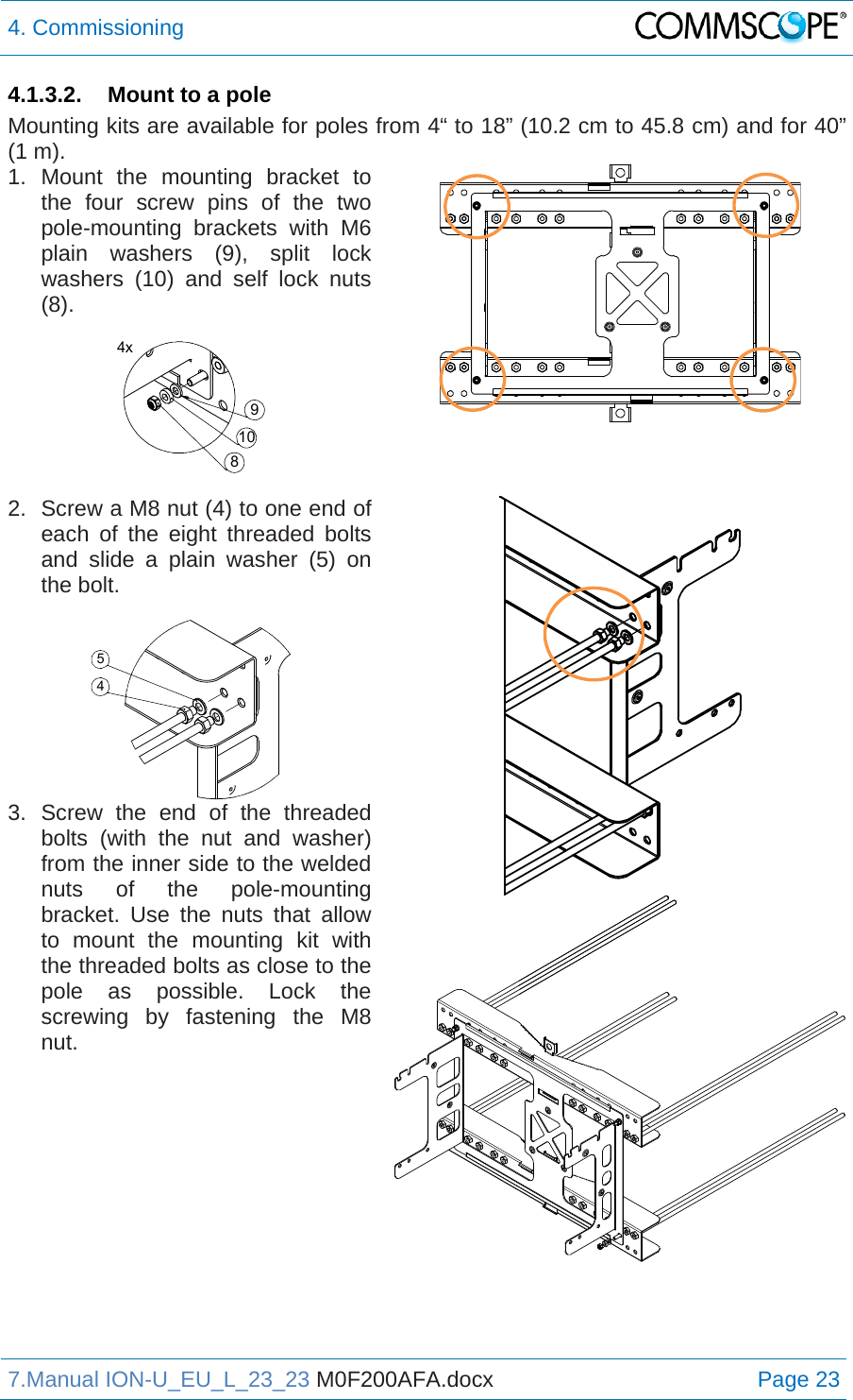 4. Commissioning  7.Manual ION-U_EU_L_23_23 M0F200AFA.docx Page 23 4.1.3.2.  Mount to a pole Mounting kits are available for poles from 4“ to 18” (10.2 cm to 45.8 cm) and for 40” (1 m).  1. Mount the mounting bracket to the four screw pins of the two pole-mounting brackets with M6 plain washers (9), split lock washers (10) and self lock nuts (8).   2.  Screw a M8 nut (4) to one end of each of the eight threaded bolts and slide a plain washer (5) on the bolt.  3. Screw the end of the threaded bolts (with the nut and washer) from the inner side to the welded nuts of the pole-mounting bracket. Use the nuts that allow to mount the mounting kit with the threaded bolts as close to the pole as possible. Lock the screwing by fastening the M8 nut.    4x810945