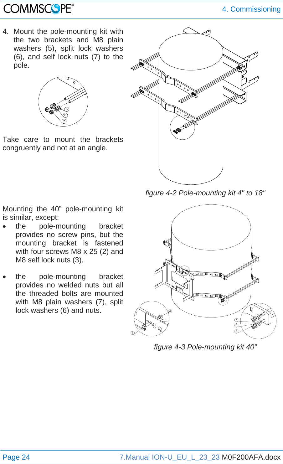  4. Commissioning Page 24  7.Manual ION-U_EU_L_23_23 M0F200AFA.docx  4.  Mount the pole-mounting kit with the two brackets and M8 plain washers (5), split lock washers (6), and self lock nuts (7) to the pole.   Take care to mount the brackets congruently and not at an angle.   figure 4-2 Pole-mounting kit 4&quot; to 18&quot; Mounting the 40” pole-mounting kit is similar, except:  the  pole-mounting  bracket provides no screw pins, but the mounting bracket is fastened with four screws M8 x 25 (2) and M8 self lock nuts (3).  the  pole-mounting  bracket provides no welded nuts but all the threaded bolts are mounted with M8 plain washers (7), split lock washers (6) and nuts.  figure 4-3 Pole-mounting kit 40”   76523367