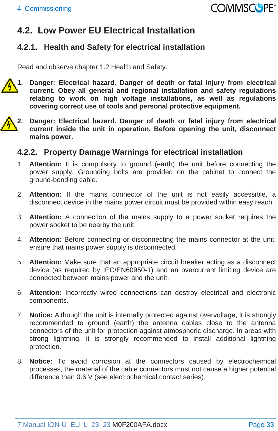4. Commissioning  7.Manual ION-U_EU_L_23_23 M0F200AFA.docx Page 33 4.2.  Low Power EU Electrical Installation 4.2.1.  Health and Safety for electrical installation  Read and observe chapter 1.2 Health and Safety.  1.  Danger: Electrical hazard. Danger of death or fatal injury from electrical current. Obey all general and regional installation and safety regulations relating to work on high voltage installations, as well as regulations covering correct use of tools and personal protective equipment. 2.  Danger: Electrical hazard. Danger of death or fatal injury from electrical current inside the unit in operation. Before opening the unit, disconnect mains power. 4.2.2.  Property Damage Warnings for electrical installation 1.  Attention: It is compulsory to ground (earth) the unit before connecting the power supply. Grounding bolts are provided on the cabinet to connect the ground-bonding cable. 2.  Attention:  If the mains connector of the unit is not easily accessible, a disconnect device in the mains power circuit must be provided within easy reach. 3.  Attention: A connection of the mains supply to a power socket requires the power socket to be nearby the unit. 4.  Attention: Before connecting or disconnecting the mains connector at the unit, ensure that mains power supply is disconnected. 5.  Attention: Make sure that an appropriate circuit breaker acting as a disconnect device (as required by IEC/EN60950-1) and an overcurrent limiting device are connected between mains power and the unit. 6.  Attention: Incorrectly wired connections can destroy electrical and electronic components.  7.  Notice: Although the unit is internally protected against overvoltage, it is strongly recommended to ground (earth) the antenna cables close to the antenna connectors of the unit for protection against atmospheric discharge. In areas with strong lightning, it is strongly recommended to install additional lightning protection. 8.  Notice: To avoid corrosion at the connectors caused by electrochemical processes, the material of the cable connectors must not cause a higher potential difference than 0.6 V (see electrochemical contact series).   