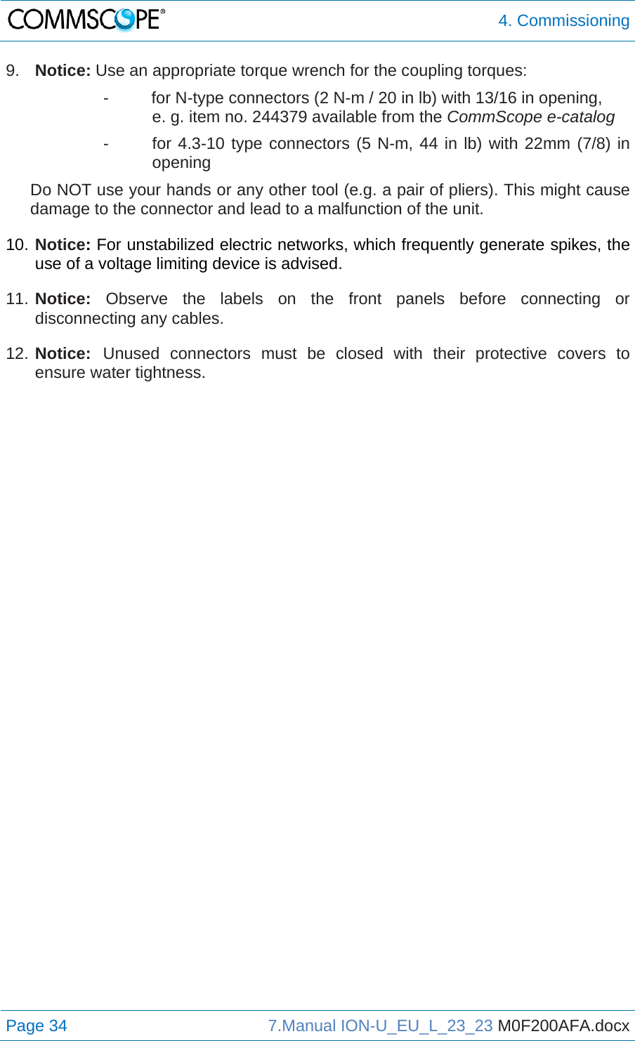  4. Commissioning Page 34  7.Manual ION-U_EU_L_23_23 M0F200AFA.docx  9.  Notice: Use an appropriate torque wrench for the coupling torques:   -  for N-type connectors (2 N-m / 20 in lb) with 13/16 in opening,  e. g. item no. 244379 available from the CommScope e-catalog -  for 4.3-10 type connectors (5 N-m, 44 in lb) with 22mm (7/8) in opening Do NOT use your hands or any other tool (e.g. a pair of pliers). This might cause damage to the connector and lead to a malfunction of the unit. 10. Notice: For unstabilized electric networks, which frequently generate spikes, the use of a voltage limiting device is advised. 11. Notice: Observe the labels on the front panels before connecting or disconnecting any cables. 12. Notice: Unused connectors must be closed with their protective covers to ensure water tightness.  