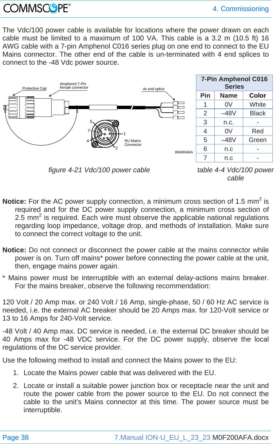  4. Commissioning Page 38  7.Manual ION-U_EU_L_23_23 M0F200AFA.docx  The Vdc/100 power cable is available for locations where the power drawn on each cable must be limited to a maximum of 100 VA. This cable is a 3.2 m (10.5 ft) 16 AWG cable with a 7-pin Amphenol C016 series plug on one end to connect to the EU Mains connector. The other end of the cable is un-terminated with 4 end splices to connect to the -48 Vdc power source.   7-Pin Amphenol C016 Series Pin Name  Color 1 0V White 2 –48V Black 3 n.c.  - 4 0V  Red 5 –48V Green 6 n.c  - 7 n.c  -  figure 4-21 Vdc/100 power cable  table 4-4 Vdc/100 power cable  Notice: For the AC power supply connection, a minimum cross section of 1.5 mm2 is required and for the DC power supply connection, a minimum cross section of 2.5 mm2 is required. Each wire must observe the applicable national regulations regarding loop impedance, voltage drop, and methods of installation. Make sure to connect the correct voltage to the unit.  Notice: Do not connect or disconnect the power cable at the mains connector while power is on. Turn off mains* power before connecting the power cable at the unit, then, engage mains power again. * Mains power must be interruptible with an external delay-actions mains breaker. For the mains breaker, observe the following recommendation:  120 Volt / 20 Amp max. or 240 Volt / 16 Amp, single-phase, 50 / 60 Hz AC service is needed, i.e. the external AC breaker should be 20 Amps max. for 120-Volt service or 13 to 16 Amps for 240-Volt service. -48 Volt / 40 Amp max. DC service is needed, i.e. the external DC breaker should be 40 Amps max for -48 VDC service. For the DC power supply, observe the local regulations of the DC service provider. Use the following method to install and connect the Mains power to the EU: 1.  Locate the Mains power cable that was delivered with the EU. 2.  Locate or install a suitable power junction box or receptacle near the unit and route the power cable from the power source to the EU. Do not connect the cable to the unit’s Mains connector at this time. The power source must be interruptible.   12457Amphenol 7-Pinfemale connectorProtective Cap 4x end spliceB0400A6ARU MainsConnector