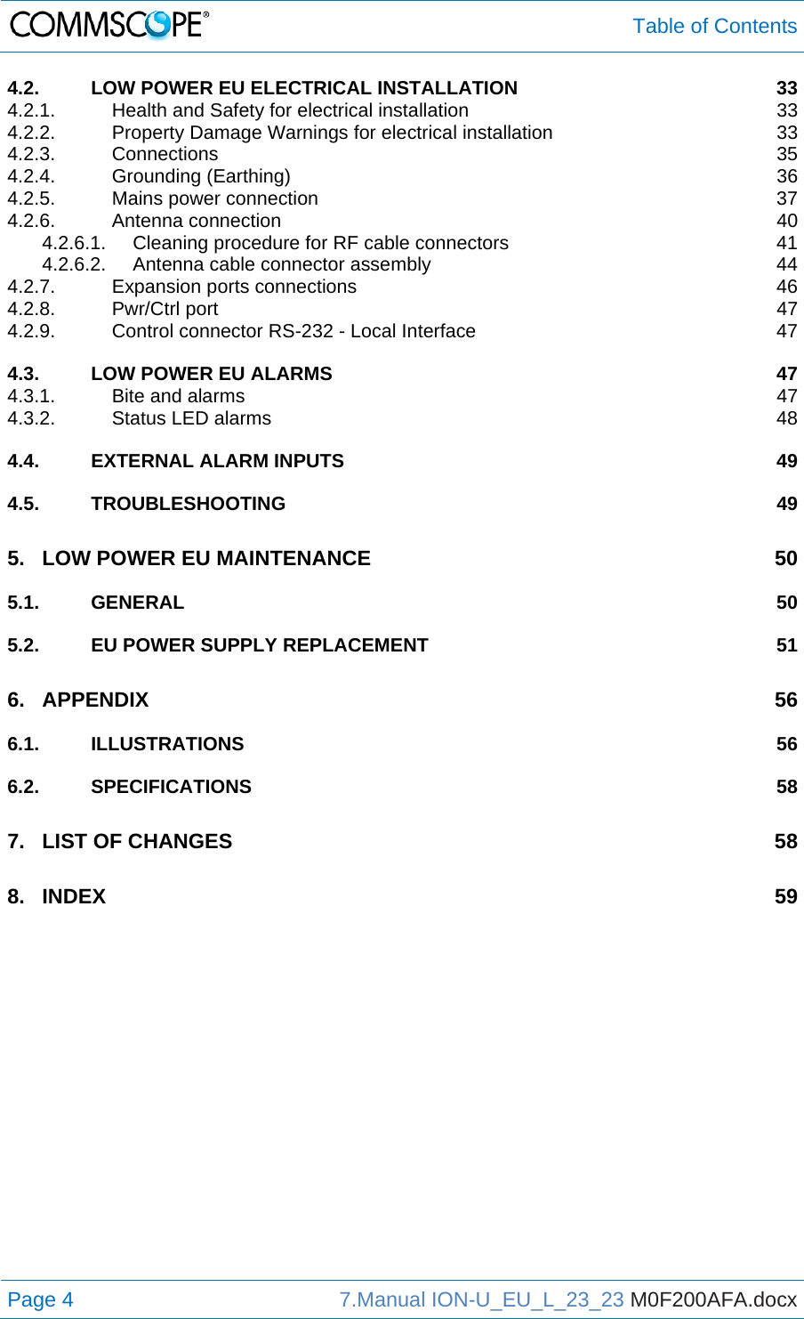  Table of Contents Page 4  7.Manual ION-U_EU_L_23_23 M0F200AFA.docx  4.2.LOW POWER EU ELECTRICAL INSTALLATION  334.2.1.Health and Safety for electrical installation  334.2.2.Property Damage Warnings for electrical installation  334.2.3.Connections 354.2.4.Grounding (Earthing)  364.2.5.Mains power connection  374.2.6.Antenna connection  404.2.6.1.Cleaning procedure for RF cable connectors  414.2.6.2.Antenna cable connector assembly  444.2.7.Expansion ports connections  464.2.8.Pwr/Ctrl port  474.2.9.Control connector RS-232 - Local Interface  474.3.LOW POWER EU ALARMS  474.3.1.Bite and alarms  474.3.2.Status LED alarms  484.4.EXTERNAL ALARM INPUTS  494.5.TROUBLESHOOTING 495.LOW POWER EU MAINTENANCE  505.1.GENERAL 505.2.EU POWER SUPPLY REPLACEMENT  516.APPENDIX 566.1.ILLUSTRATIONS 566.2.SPECIFICATIONS 587.LIST OF CHANGES  588.INDEX 59 