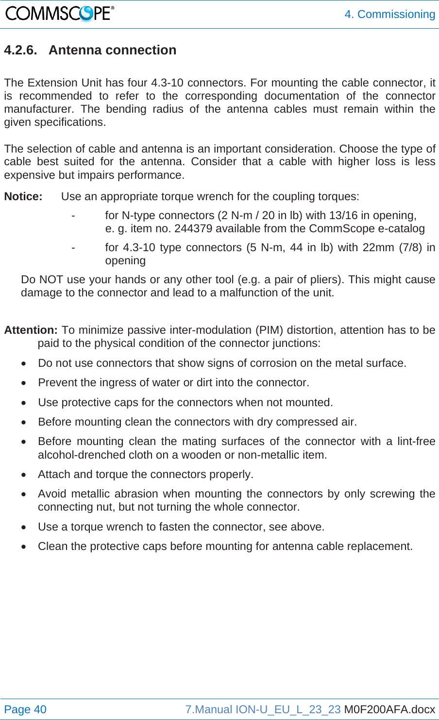  4. Commissioning Page 40  7.Manual ION-U_EU_L_23_23 M0F200AFA.docx  4.2.6. Antenna connection  The Extension Unit has four 4.3-10 connectors. For mounting the cable connector, it is recommended to refer to the corresponding documentation of the connector manufacturer. The bending radius of the antenna cables must remain within the given specifications.   The selection of cable and antenna is an important consideration. Choose the type of cable best suited for the antenna. Consider that a cable with higher loss is less expensive but impairs performance.  Notice:  Use an appropriate torque wrench for the coupling torques: -  for N-type connectors (2 N-m / 20 in lb) with 13/16 in opening,    e. g. item no. 244379 available from the CommScope e-catalog -  for 4.3-10 type connectors (5 N-m, 44 in lb) with 22mm (7/8) in opening Do NOT use your hands or any other tool (e.g. a pair of pliers). This might cause damage to the connector and lead to a malfunction of the unit.  Attention: To minimize passive inter-modulation (PIM) distortion, attention has to be paid to the physical condition of the connector junctions:   Do not use connectors that show signs of corrosion on the metal surface.   Prevent the ingress of water or dirt into the connector.   Use protective caps for the connectors when not mounted.   Before mounting clean the connectors with dry compressed air.   Before mounting clean the mating surfaces of the connector with a lint-free alcohol-drenched cloth on a wooden or non-metallic item.   Attach and torque the connectors properly.   Avoid metallic abrasion when mounting the connectors by only screwing the connecting nut, but not turning the whole connector.   Use a torque wrench to fasten the connector, see above.   Clean the protective caps before mounting for antenna cable replacement.    