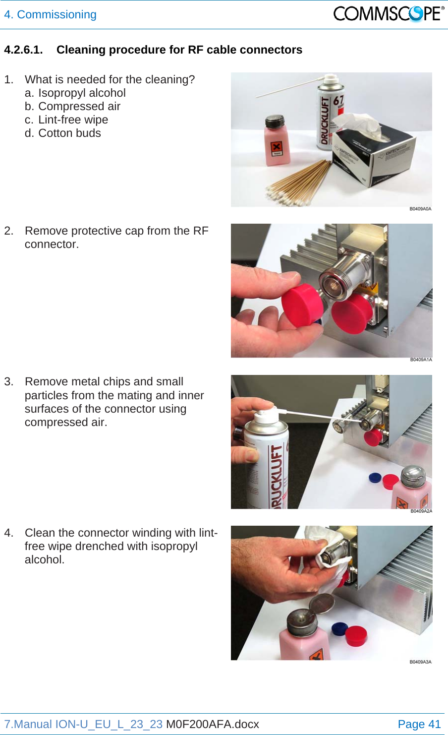 4. Commissioning  7.Manual ION-U_EU_L_23_23 M0F200AFA.docx Page 41 4.2.6.1.  Cleaning procedure for RF cable connectors  1.  What is needed for the cleaning? a. Isopropyl alcohol b. Compressed air c. Lint-free wipe d. Cotton buds    2.  Remove protective cap from the RF connector.   3.  Remove metal chips and small particles from the mating and inner surfaces of the connector using compressed air.    4.  Clean the connector winding with lint-free wipe drenched with isopropyl alcohol.   