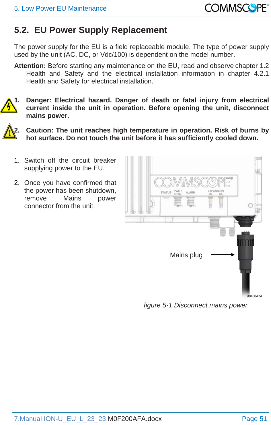 5. Low Power EU Maintenance  7.Manual ION-U_EU_L_23_23 M0F200AFA.docx Page 51 5.2.  EU Power Supply Replacement  The power supply for the EU is a field replaceable module. The type of power supply used by the unit (AC, DC, or Vdc/100) is dependent on the model number. Attention: Before starting any maintenance on the EU, read and observe chapter 1.2 Health and Safety and the electrical installation information in chapter 4.2.1 Health and Safety for electrical installation.  1.  Danger: Electrical hazard. Danger of death or fatal injury from electrical current inside the unit in operation. Before opening the unit, disconnect mains power. 2.  Caution: The unit reaches high temperature in operation. Risk of burns by hot surface. Do not touch the unit before it has sufficiently cooled down. 1.  Switch off the circuit breaker supplying power to the EU. 2.  Once you have confirmed that the power has been shutdown, remove Mains power connector from the unit. figure 5-1 Disconnect mains power Mains plug 