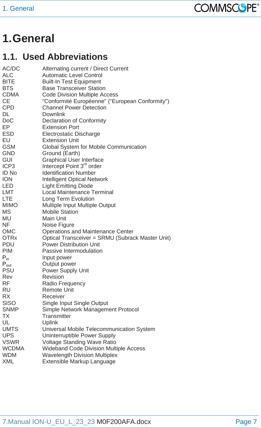 1. General  7.Manual ION-U_EU_L_23_23 M0F200AFA.docx Page 7 1. General 1.1. Used Abbreviations AC/DC   Alternating current / Direct Current ALC   Automatic Level Control BITE   Built-In Test Equipment BTS   Base Transceiver Station CDMA    Code Division Multiple Access CE   &quot;Conformité Européenne&quot; (&quot;European Conformity&quot;) CPD   Channel Power Detection DL   Downlink DoC   Declaration of Conformity EP   Extension Port ESD   Electrostatic Discharge EU   Extension Unit GSM    Global System for Mobile Communication GND   Ground (Earth) GUI   Graphical User Interface ICP3    Intercept Point 3rd order ID No    Identification Number ION   Intelligent Optical Network LED   Light Emitting Diode LMT   Local Maintenance Terminal LTE    Long Term Evolution MIMO    Multiple Input Multiple Output MS   Mobile Station MU   Main Unit NF   Noise Figure OMC    Operations and Maintenance Center OTRx    Optical Transceiver = SRMU (Subrack Master Unit) PDU    Power Distribution Unit PIM   Passive Intermodulation Pin   Input power Pout    Output power PSU   Power Supply Unit Rev   Revision RF   Radio Frequency RU   Remote Unit RX   Receiver SISO    Single Input Single Output SNMP    Simple Network Management Protocol TX   Transmitter UL   Uplink UMTS   Universal Mobile Telecommunication System UPS   Uninterruptible Power Supply VSWR    Voltage Standing Wave Ratio WCDMA  Wideband Code Division Multiple Access WDM    Wavelength Division Multiplex XML    Extensible Markup Language   