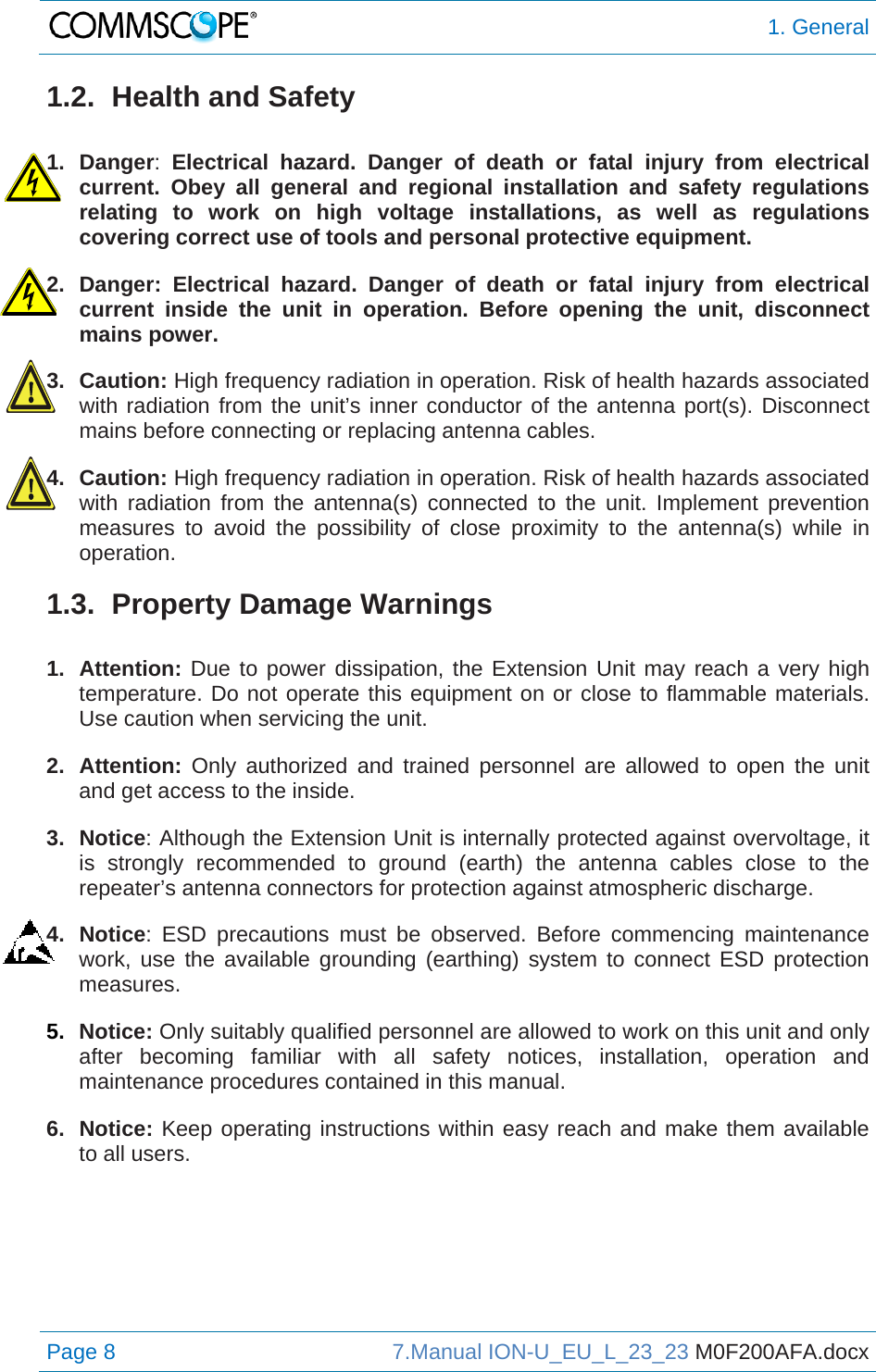  1. General Page 8  7.Manual ION-U_EU_L_23_23 M0F200AFA.docx  1.2.  Health and Safety  1. Danger:  Electrical hazard. Danger of death or fatal injury from electrical current. Obey all general and regional installation and safety regulations relating to work on high voltage installations, as well as regulations covering correct use of tools and personal protective equipment. 2. Danger: Electrical hazard. Danger of death or fatal injury from electrical current inside the unit in operation. Before opening the unit, disconnect mains power. 3. Caution: High frequency radiation in operation. Risk of health hazards associated with radiation from the unit’s inner conductor of the antenna port(s). Disconnect mains before connecting or replacing antenna cables. 4. Caution: High frequency radiation in operation. Risk of health hazards associated with radiation from the antenna(s) connected to the unit. Implement prevention measures to avoid the possibility of close proximity to the antenna(s) while in operation. 1.3. Property Damage Warnings  1. Attention: Due to power dissipation, the Extension Unit may reach a very high temperature. Do not operate this equipment on or close to flammable materials. Use caution when servicing the unit. 2. Attention: Only authorized and trained personnel are allowed to open the unit and get access to the inside. 3. Notice: Although the Extension Unit is internally protected against overvoltage, it is strongly recommended to ground (earth) the antenna cables close to the repeater’s antenna connectors for protection against atmospheric discharge. 4. Notice: ESD precautions must be observed. Before commencing maintenance work, use the available grounding (earthing) system to connect ESD protection measures. 5.  Notice: Only suitably qualified personnel are allowed to work on this unit and only after becoming familiar with all safety notices, installation, operation and maintenance procedures contained in this manual. 6. Notice: Keep operating instructions within easy reach and make them available to all users.   