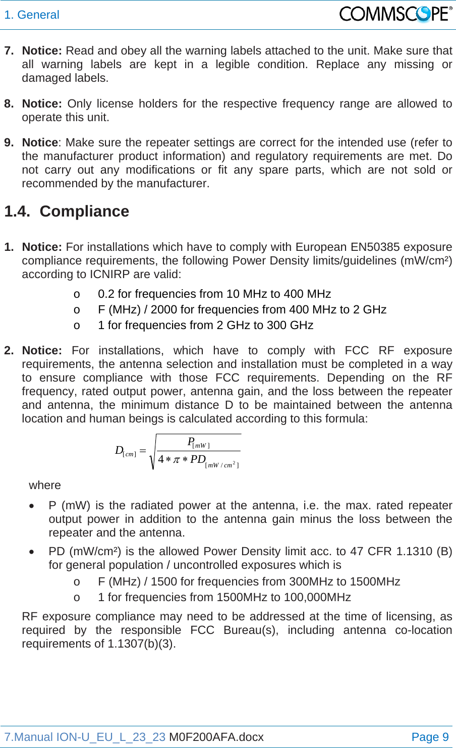 1. General  7.Manual ION-U_EU_L_23_23 M0F200AFA.docx Page 9 7. Notice: Read and obey all the warning labels attached to the unit. Make sure that all warning labels are kept in a legible condition. Replace any missing or damaged labels. 8. Notice: Only license holders for the respective frequency range are allowed to operate this unit. 9. Notice: Make sure the repeater settings are correct for the intended use (refer to the manufacturer product information) and regulatory requirements are met. Do not carry out any modifications or fit any spare parts, which are not sold or recommended by the manufacturer. 1.4. Compliance  1. Notice: For installations which have to comply with European EN50385 exposure compliance requirements, the following Power Density limits/guidelines (mW/cm²) according to ICNIRP are valid: o  0.2 for frequencies from 10 MHz to 400 MHz o  F (MHz) / 2000 for frequencies from 400 MHz to 2 GHz o  1 for frequencies from 2 GHz to 300 GHz 2. Notice: For installations, which have to comply with FCC RF exposure requirements, the antenna selection and installation must be completed in a way to ensure compliance with those FCC requirements. Depending on the RF frequency, rated output power, antenna gain, and the loss between the repeater and antenna, the minimum distance D to be maintained between the antenna location and human beings is calculated according to this formula:  ]/[][][24cmmWmWcmPDPD  where   P (mW) is the radiated power at the antenna, i.e. the max. rated repeater output power in addition to the antenna gain minus the loss between the repeater and the antenna.   PD (mW/cm²) is the allowed Power Density limit acc. to 47 CFR 1.1310 (B) for general population / uncontrolled exposures which is o  F (MHz) / 1500 for frequencies from 300MHz to 1500MHz o  1 for frequencies from 1500MHz to 100,000MHz RF exposure compliance may need to be addressed at the time of licensing, as required by the responsible FCC Bureau(s), including antenna co-location requirements of 1.1307(b)(3).   