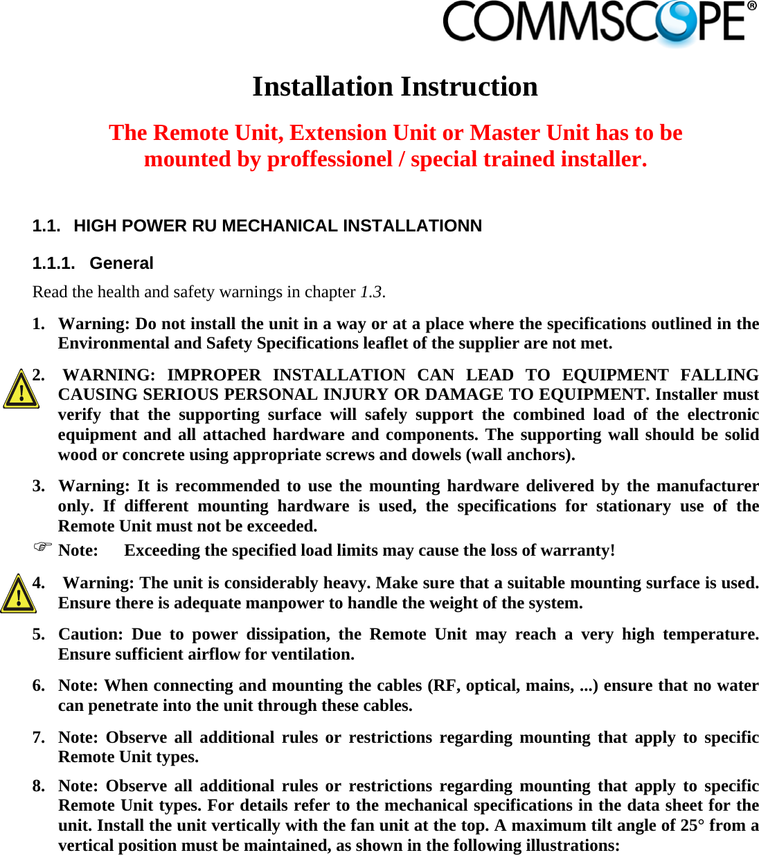                             Installation Instruction  The Remote Unit, Extension Unit or Master Unit has to be mounted by proffessionel / special trained installer.  1.1.  HIGH POWER RU MECHANICAL INSTALLATIONN 1.1.1. General Read the health and safety warnings in chapter 1.3. 1. Warning: Do not install the unit in a way or at a place where the specifications outlined in the Environmental and Safety Specifications leaflet of the supplier are not met. 2.  WARNING: IMPROPER INSTALLATION CAN LEAD TO EQUIPMENT FALLING CAUSING SERIOUS PERSONAL INJURY OR DAMAGE TO EQUIPMENT. Installer must verify that the supporting surface will safely support the combined load of the electronic equipment and all attached hardware and components. The supporting wall should be solid wood or concrete using appropriate screws and dowels (wall anchors). 3. Warning: It is recommended to use the mounting hardware delivered by the manufacturer only. If different mounting hardware is used, the specifications for stationary use of the Remote Unit must not be exceeded.  Note:  Exceeding the specified load limits may cause the loss of warranty! 4.  Warning: The unit is considerably heavy. Make sure that a suitable mounting surface is used. Ensure there is adequate manpower to handle the weight of the system. 5. Caution: Due to power dissipation, the Remote Unit may reach a very high temperature. Ensure sufficient airflow for ventilation. 6. Note: When connecting and mounting the cables (RF, optical, mains, ...) ensure that no water can penetrate into the unit through these cables. 7. Note: Observe all additional rules or restrictions regarding mounting that apply to specific Remote Unit types. 8. Note: Observe all additional rules or restrictions regarding mounting that apply to specific Remote Unit types. For details refer to the mechanical specifications in the data sheet for the unit. Install the unit vertically with the fan unit at the top. A maximum tilt angle of 25° from a vertical position must be maintained, as shown in the following illustrations:  