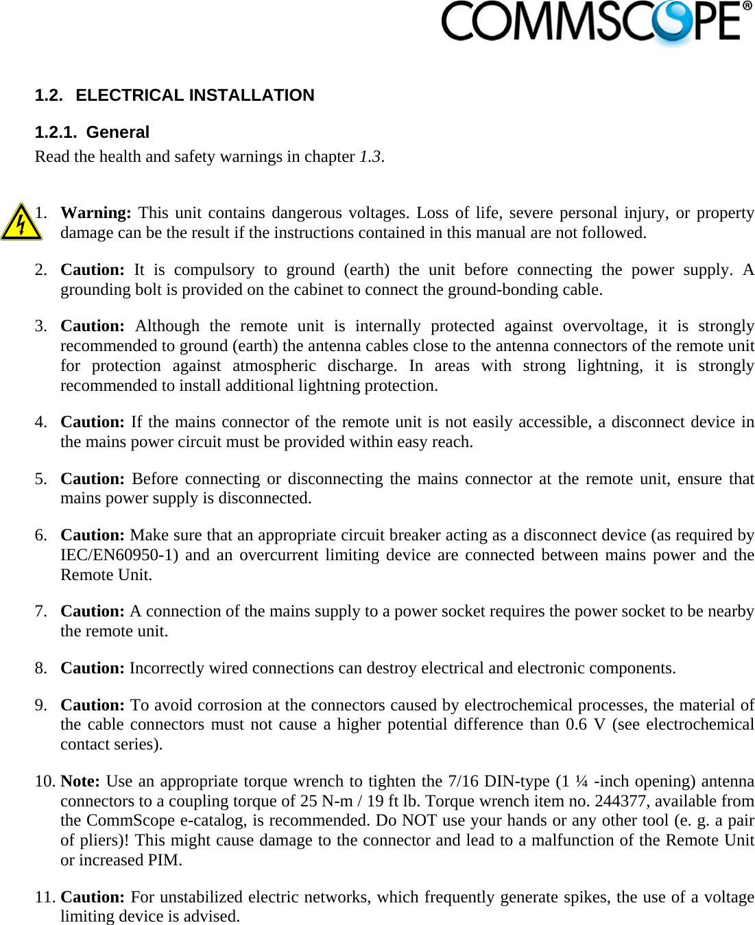                             1.2. ELECTRICAL INSTALLATION 1.2.1. General Read the health and safety warnings in chapter 1.3.  1. Warning: This unit contains dangerous voltages. Loss of life, severe personal injury, or property damage can be the result if the instructions contained in this manual are not followed. 2. Caution: It is compulsory to ground (earth) the unit before connecting the power supply. A grounding bolt is provided on the cabinet to connect the ground-bonding cable. 3. Caution: Although the remote unit is internally protected against overvoltage, it is strongly recommended to ground (earth) the antenna cables close to the antenna connectors of the remote unit for protection against atmospheric discharge. In areas with strong lightning, it is strongly recommended to install additional lightning protection. 4. Caution: If the mains connector of the remote unit is not easily accessible, a disconnect device in the mains power circuit must be provided within easy reach. 5. Caution: Before connecting or disconnecting the mains connector at the remote unit, ensure that mains power supply is disconnected. 6. Caution: Make sure that an appropriate circuit breaker acting as a disconnect device (as required by IEC/EN60950-1) and an overcurrent limiting device are connected between mains power and the Remote Unit. 7. Caution: A connection of the mains supply to a power socket requires the power socket to be nearby the remote unit. 8. Caution: Incorrectly wired connections can destroy electrical and electronic components. 9. Caution: To avoid corrosion at the connectors caused by electrochemical processes, the material of the cable connectors must not cause a higher potential difference than 0.6 V (see electrochemical contact series). 10. Note: Use an appropriate torque wrench to tighten the 7/16 DIN-type (1 ¼ -inch opening) antenna connectors to a coupling torque of 25 N-m / 19 ft lb. Torque wrench item no. 244377, available from the CommScope e-catalog, is recommended. Do NOT use your hands or any other tool (e. g. a pair of pliers)! This might cause damage to the connector and lead to a malfunction of the Remote Unit or increased PIM. 11. Caution: For unstabilized electric networks, which frequently generate spikes, the use of a voltage limiting device is advised. 