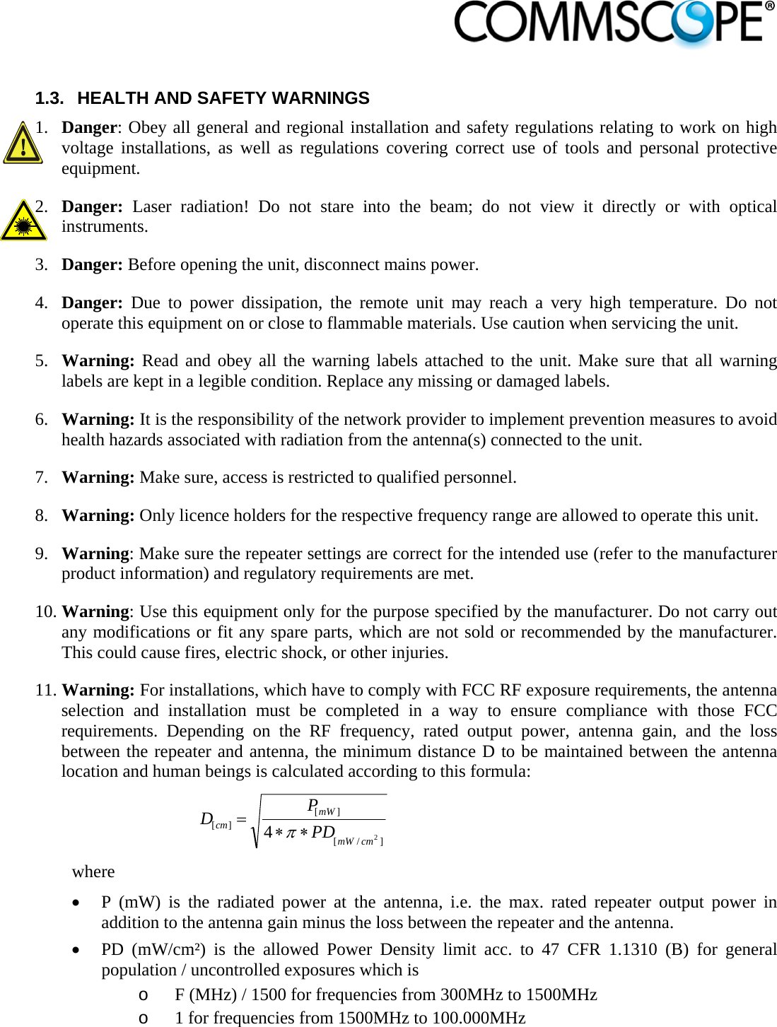                             1.3.  HEALTH AND SAFETY WARNINGS 1. Danger: Obey all general and regional installation and safety regulations relating to work on high voltage installations, as well as regulations covering correct use of tools and personal protective equipment. 2. Danger:  Laser radiation! Do not stare into the beam; do not view it directly or with optical instruments. 3. Danger: Before opening the unit, disconnect mains power. 4. Danger:  Due to power dissipation, the remote unit may reach a very high temperature. Do not operate this equipment on or close to flammable materials. Use caution when servicing the unit. 5. Warning: Read and obey all the warning labels attached to the unit. Make sure that all warning labels are kept in a legible condition. Replace any missing or damaged labels. 6. Warning: It is the responsibility of the network provider to implement prevention measures to avoid health hazards associated with radiation from the antenna(s) connected to the unit. 7. Warning: Make sure, access is restricted to qualified personnel. 8. Warning: Only licence holders for the respective frequency range are allowed to operate this unit. 9. Warning: Make sure the repeater settings are correct for the intended use (refer to the manufacturer product information) and regulatory requirements are met. 10. Warning: Use this equipment only for the purpose specified by the manufacturer. Do not carry out any modifications or fit any spare parts, which are not sold or recommended by the manufacturer. This could cause fires, electric shock, or other injuries. 11. Warning: For installations, which have to comply with FCC RF exposure requirements, the antenna selection and installation must be completed in a way to ensure compliance with those FCC requirements. Depending on the RF frequency, rated output power, antenna gain, and the loss between the repeater and antenna, the minimum distance D to be maintained between the antenna location and human beings is calculated according to this formula:  ]/[][][24cmmWmWcm PDPD  where  P (mW) is the radiated power at the antenna, i.e. the max. rated repeater output power in addition to the antenna gain minus the loss between the repeater and the antenna.  PD (mW/cm²) is the allowed Power Density limit acc. to 47 CFR 1.1310 (B) for general population / uncontrolled exposures which is o F (MHz) / 1500 for frequencies from 300MHz to 1500MHz o 1 for frequencies from 1500MHz to 100.000MHz 