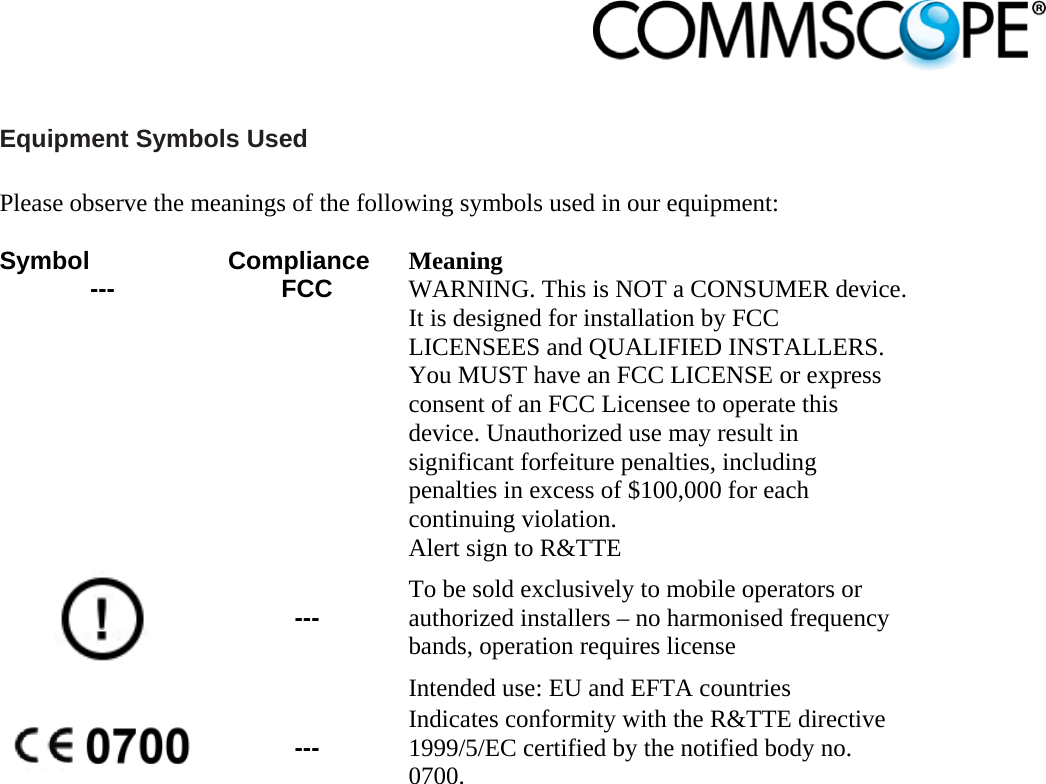                             Equipment Symbols Used  Please observe the meanings of the following symbols used in our equipment:  Symbol Compliance Meaning --- FCC WARNING. This is NOT a CONSUMER device. It is designed for installation by FCC LICENSEES and QUALIFIED INSTALLERS. You MUST have an FCC LICENSE or express consent of an FCC Licensee to operate this device. Unauthorized use may result in significant forfeiture penalties, including penalties in excess of $100,000 for each continuing violation.  --- Alert sign to R&amp;TTE To be sold exclusively to mobile operators or authorized installers – no harmonised frequency bands, operation requires license Intended use: EU and EFTA countries  --- Indicates conformity with the R&amp;TTE directive 1999/5/EC certified by the notified body no. 0700.   