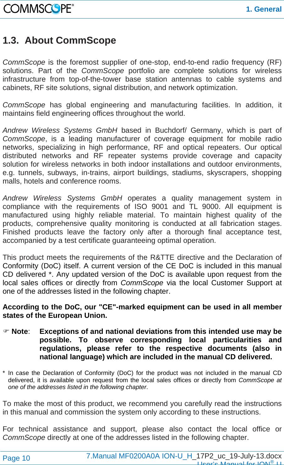  1. General Page 10  7.Manual MF0200A0A ION-U_H_17P2_uc_19-July-13.docx  User’s Manual for ION®U 1.3. About CommScope  CommScope is the foremost supplier of one-stop, end-to-end radio frequency (RF) solutions. Part of the CommScope portfolio are complete solutions for wireless infrastructure from top-of-the-tower base station antennas to cable systems and cabinets, RF site solutions, signal distribution, and network optimization.  CommScope  has global engineering and manufacturing facilities. In addition, it maintains field engineering offices throughout the world.  Andrew Wireless Systems GmbH based in Buchdorf/ Germany, which is part of CommScope, is a leading manufacturer of coverage equipment for mobile radio networks, specializing in high performance, RF and optical repeaters. Our optical distributed networks and RF repeater systems provide coverage and capacity solution for wireless networks in both indoor installations and outdoor environments, e.g. tunnels, subways, in-trains, airport buildings, stadiums, skyscrapers, shopping malls, hotels and conference rooms.   Andrew Wireless Systems GmbH operates a quality management system in compliance with the requirements of ISO 9001 and TL 9000. All equipment is manufactured using highly reliable material. To maintain highest quality of the products, comprehensive quality monitoring is conducted at all fabrication stages. Finished products leave the factory only after a thorough final acceptance test, accompanied by a test certificate guaranteeing optimal operation.  This product meets the requirements of the R&amp;TTE directive and the Declaration of Conformity (DoC) itself. A current version of the CE DoC is included in this manual CD delivered *. Any updated version of the DoC is available upon request from the local sales offices or directly from CommScope via the local Customer Support at one of the addresses listed in the following chapter.  According to the DoC, our &quot;CE&quot;-marked equipment can be used in all member states of the European Union.  Note:  Exceptions of and national deviations from this intended use may be possible. To observe corresponding local particularities and regulations, please refer to the respective documents (also in national language) which are included in the manual CD delivered.  * In case the Declaration of Conformity (DoC) for the product was not included in the manual CD delivered, it is available upon request from the local sales offices or directly from CommScope at one of the addresses listed in the following chapter.  To make the most of this product, we recommend you carefully read the instructions in this manual and commission the system only according to these instructions.   For technical assistance and support, please also contact the local office or CommScope directly at one of the addresses listed in the following chapter.  