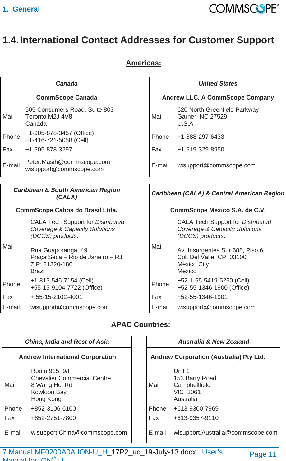 1.  General  7.Manual MF0200A0A ION-U_H_17P2_uc_19-July-13.docx   User’s Manual for ION®UPage 11 1.4. International Contact Addresses for Customer Support  Americas:  Canada  United States CommScope Canada  Andrew LLC, A CommScope Company Mail  505 Consumers Road, Suite 803  Toronto M2J 4V8  Canada  Mail  620 North Greenfield Parkway Garner, NC 27529 U.S.A. Phone  +1-905-878-3457 (Office) +1-416-721-5058 (Cell) Phone +1-888-297-6433 Fax +1-905-878-3297  Fax  +1-919-329-8950 E-mail  Peter.Masih@commscope.com, wisupport@commscope.com  E-mail wisupport@commscope.com  Caribbean &amp; South American Region (CALA)  Caribbean (CALA) &amp; Central American Region CommScope Cabos do Brasil Ltda.  CommScope Mexico S.A. de C.V. Mail CALA Tech Support for Distributed Coverage &amp; Capacity Solutions (DCCS) products:  Rua Guaporanga, 49 Praça Seca – Rio de Janeiro – RJ ZIP: 21320-180 Brazil Mail CALA Tech Support for Distributed Coverage &amp; Capacity Solutions (DCCS) products:  Av. Insurgentes Sur 688, Piso 6 Col. Del Valle, CP: 03100 Mexico City Mexico Phone  +1-815-546-7154 (Cell) +55-15-9104-7722 (Office)  Phone  +52-1-55-5419-5260 (Cell) +52-55-1346-1900 (Office) Fax + 55-15-2102-4001  Fax +52-55-1346-1901 E-mail wisupport@commscope.com  E-mail wisupport@commscope.com  APAC Countries:  China, India and Rest of Asia  Australia &amp; New Zealand Andrew International Corporation  Andrew Corporation (Australia) Pty Ltd. Mail Room 915, 9/F  Chevalier Commercial Centre 8 Wang Hoi Rd Kowloon Bay  Hong Kong Mail Unit 1 153 Barry Road Campbellfield  VIC  3061 Australia Phone +852-3106-6100  Phone +613-9300-7969 Fax +852-2751-7800  Fax +613-9357-9110 E-mail wisupport.China@commscope.com E-mail wisupport.Australia@commscope.com